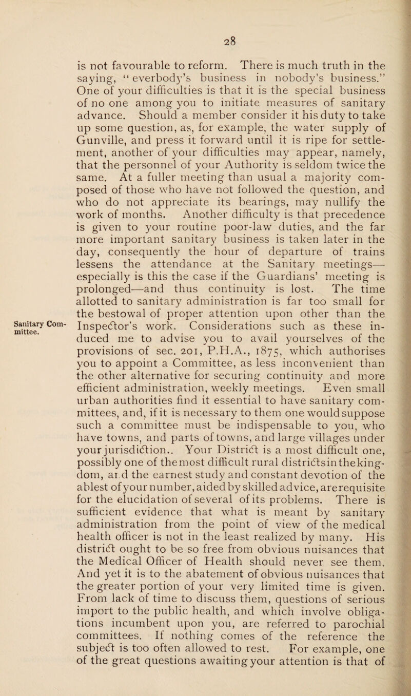Sanitary Com¬ mittee. is not favourable to reform. There is much truth in the saying, “ everbody’s business in nobody’s business.” One of your difficulties is that it is the special business of no one among you to initiate measures of sanitary advance. Should a member consider it his duty to take up some question, as, for example, the water supply of Gunville, and press it forward until it is ripe for settle¬ ment, another of your difficulties may appear, namely, that the personnel of your Authority is seldom twice the same. At a fuller meeting than usual a majority com¬ posed of those who have not followed the question, and who do not appreciate its bearings, may nullify the work of months. Another difficulty is that precedence is given to your routine poor-law duties, and the far more important sanitary business is taken later in the day, consequently the hour of departure of trains lessens the attendance at the Sanitary meetings— especially is this the case if the Guardians’ meeting is prolonged—and thus continuity is lost. The time allotted to sanitary administration is far too small for the bestowal of proper attention upon other than the Inspector’s work. Considerations such as these in¬ duced me to advise you to avail yourselves of the provisions of sec. 201, P.H.A., 1875, which authorises you to appoint a Committee, as less inconvenient than the other alternative for securing continuity and more efficient administration, weekly meetings. Even small urban authorities find it essential to have sanitary com¬ mittees, and, if it is necessary to them one would suppose such a committee must be indispensable to you, who have towns, and parts of towns, and large villages under your jurisdiction.. Your District is a most difficult one, possibly one of themost difficult rural distriCtsintheking- dom, ai d the earnest study and constant devotion of the ablest of your number, aided by skilled advice, arerequisite for the elucidation of several of its problems. There is sufficient evidence that what is meant by sanitary administration from the point of view of the medical health officer is not in the least realized by many. His district ought to be so free from obvious nuisances that the Medical Officer of Health should never see them. And yet it is to the abatement of obvious nuisances that the greater portion of your very limited time is given. From lack of time to discuss them, questions of serious import to the public health, and which involve obliga¬ tions incumbent upon you, are referred to parochial committees. If nothing comes of the reference the subjeCf is too often allowed to rest. For example, one of the great questions awaiting your attention is that of