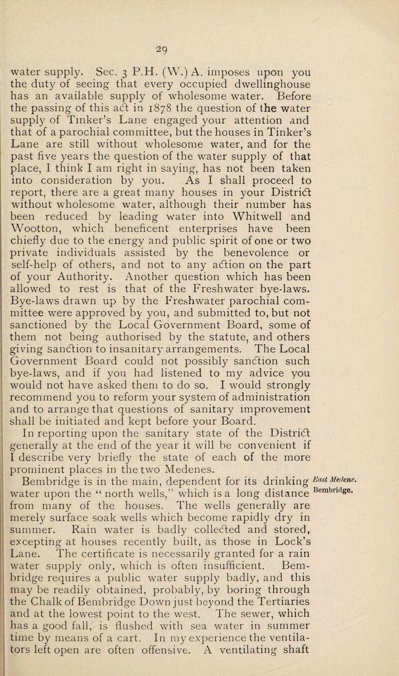 water supply. Sec. 3 P.H. (W.) A. imposes upon you the duty of seeing that every occupied dwellinghouse has an available supply of wholesome water. Before the passing of this adt in 1878 the question of the water supply of Tinker’s Lane engaged your attention and that of a parochial committee, but the houses in Tinker’s Lane are still without wholesome water, and for the past five years the question of the water supply of that place, I think I am right in saying, has not been taken into consideration by you. As I shall proceed to report, there are a great many houses in your District without wholesome water, although their number has been reduced by leading water into Whitwell and Wootton, which beneficent enterprises have been chiefly due to the energy and public spirit of one or two private individuals assisted by the benevolence or self-help of others, and not to any adfion on the part of your Authority. Another question which has been allowed to rest is that of the Freshwater bye-laws. Bye-laws drawn up by the Freshwater parochial com¬ mittee were approved by you, and submitted to, but not sanctioned by the Local Government Board, some of them not being authorised by the statute, and others giving sanction to insanitary arrangements. The Local Government Board could not possibly sanction such bye-laws, and if you had listened to my advice you would not have asked them to do so. I would strongly recommend you to reform your system of administration and to arrange that questions of sanitary improvement shall be initiated and kept before your Board. In reporting upon the sanitary state of the Distridf generally at the end of the year it will be convenient if I describe very briefly the state of each of the more prominent places in the two Medenes. Bembridge is in the main, dependent for its drinking EastMeJene. water upon the “ north wells,” which is a long distance Bembndge from many of the houses. The wells generally are merely surface soak wells which become rapidly dry in summer. Rain water is badly collected and stored, excepting at houses recently built, as those in Lock’s Lane. The certificate is necessarily granted for a rain water supply only, which is often insufficient. Bem¬ bridge requires a public water supply badly, and this may be readily obtained, probably, by boring through the Chalk of Bembridge Down just beyond the Tertiaries and at the lowest point to the west. The sewer, which has a good fall, is flushed with sea water in summer time by means of a cart. In my experience the ventila¬ tors left open are often offensive. A ventilating shaft