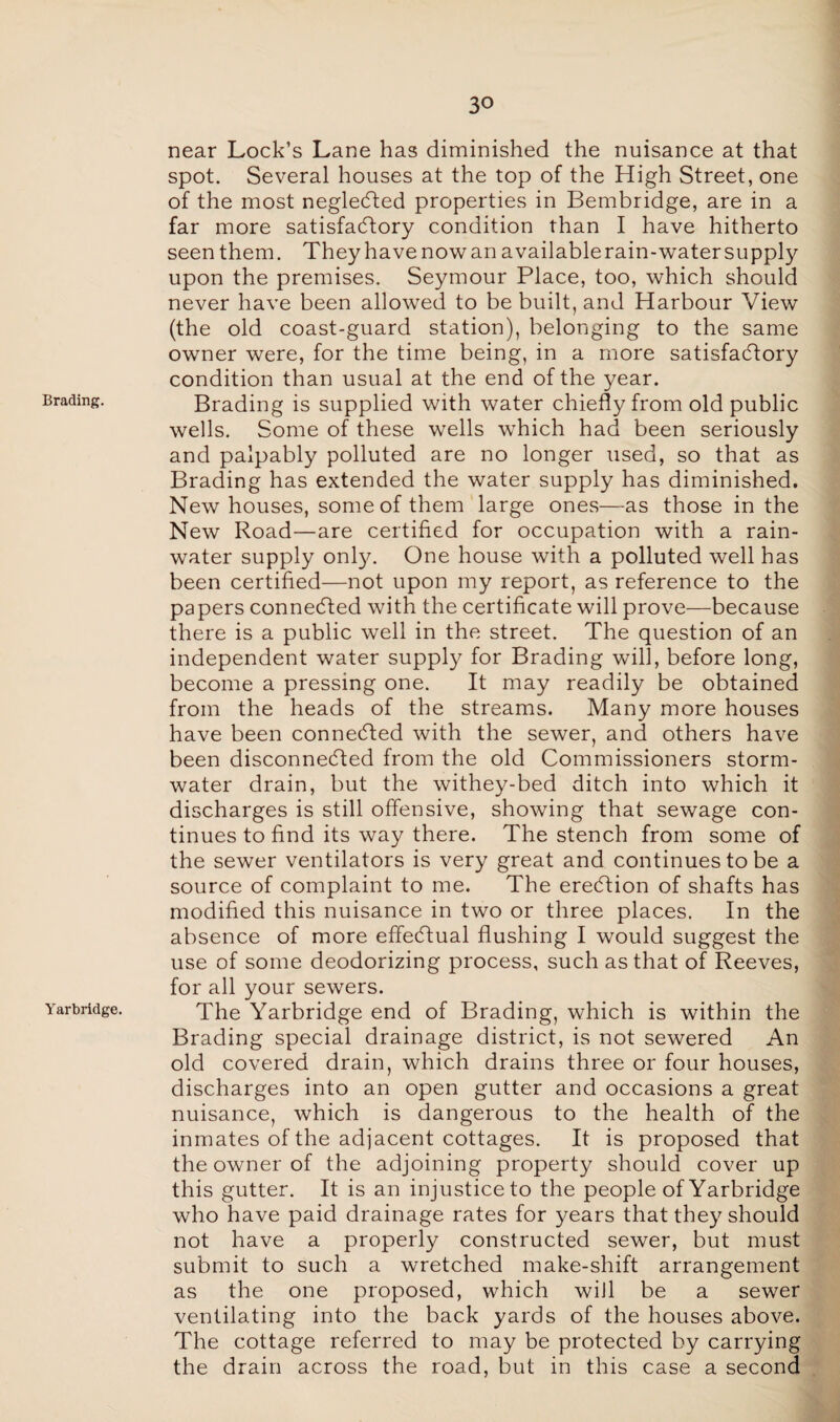 Brading. Yarbridge. near Lock’s Lane has diminished the nuisance at that spot. Several houses at the top of the High Street, one of the most negledted properties in Bembridge, are in a far more satisfactory condition than I have hitherto seen them. They have now an available rain-water supply upon the premises. Seymour Place, too, which should never have been allowed to be built, and Harbour View (the old coast-guard station), belonging to the same owner were, for the time being, in a more satisfactory condition than usual at the end of the year. Brading is supplied with water chiefly from old public wells. Some of these wells which had been seriously and palpably polluted are no longer used, so that as Brading has extended the water supply has diminished. New houses, some of them large ones—as those in the New Road—are certified for occupation with a rain¬ water supply only. One house with a polluted well has been certified—not upon my report, as reference to the papers connected with the certificate will prove—because there is a public well in the street. The question of an independent water supply for Brading will, before long, become a pressing one. It may readily be obtained from the heads of the streams. Many more houses have been connected with the sewer, and others have been disconnected from the old Commissioners storm¬ water drain, but the withey-bed ditch into which it discharges is still offensive, showing that sewage con¬ tinues to find its way there. The stench from some of the sewer ventilators is very great and continues to be a source of complaint to me. The eredtion of shafts has modified this nuisance in two or three places. In the absence of more effectual flushing I would suggest the use of some deodorizing process, such as that of Reeves, for all your sewers. The Yarbridge end of Brading, which is within the Brading special drainage district, is not sewered An old covered drain, which drains three or four houses, discharges into an open gutter and occasions a great nuisance, which is dangerous to the health of the inmates of the adjacent cottages. It is proposed that the owner of the adjoining property should cover up this gutter. It is an injustice to the people of Yarbridge who have paid drainage rates for years that they should not have a properly constructed sewer, but must submit to such a wretched make-shift arrangement as the one proposed, which wiJl be a sewer ventilating into the back yards of the houses above. The cottage referred to may be protected by carrying the drain across the road, but in this case a second