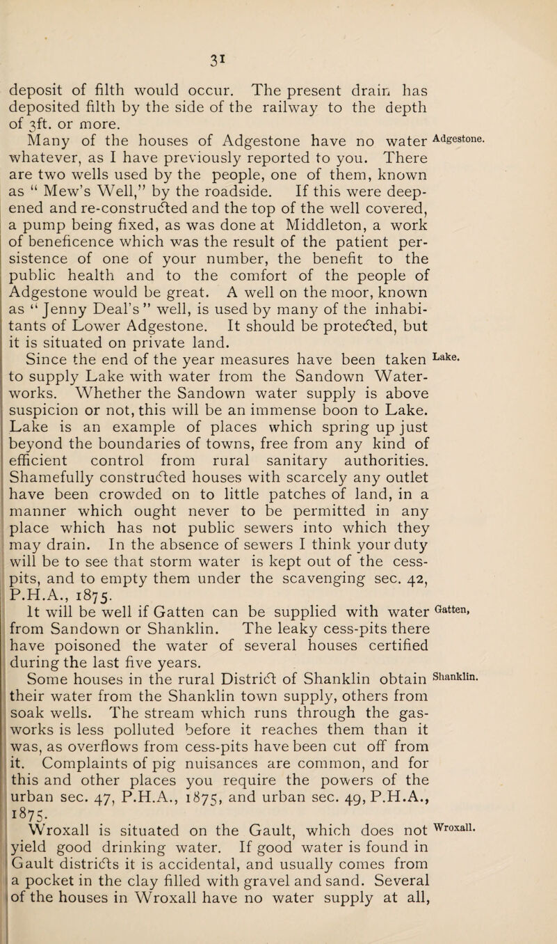 deposit of filth would occur. The present drain has deposited filth by the side of the railway to the depth of 3ft. or more. Many of the houses of Adgestone have no water Adgestone. whatever, as I have previously reported to you. There are two wells used by the people, one of them, known as “ Mew’s Well,” by the roadside. If this were deep¬ ened and re-construdted and the top of the well covered, a pump being fixed, as was done at Middleton, a work of beneficence which was the result of the patient per¬ sistence of one of your number, the benefit to the public health and to the comfort of the people of Adgestone would be great. A well on the moor, known as “ Jenny Deal’s ” well, is used by man}/ of the inhabi¬ tants of Lower Adgestone. It should be protected, but it is situated on private land. Since the end of the year measures have been taken Lake* to supply Lake with water from the Sandown Water¬ works. Whether the Sandown water supply is above suspicion or not, this will be an immense boon to Lake. Lake is an example of places which spring up just beyond the boundaries of towns, free from any kind of efficient control from rural sanitary authorities. Shamefully constructed houses with scarcely any outlet have been crowded on to little patches of land, in a manner which ought never to be permitted in any place which has not public sewers into which they may drain. In the absence of sewers I think your duty will be to see that storm water is kept out of the cess¬ pits, and to empty them under the scavenging sec. 42, P.H.A., 1875. It will be well if Gatten can be supplied with water Gatten» from Sandown or Shanklin. The leaky cess-pits there have poisoned the water of several houses certified during the last five years. Some houses in the rural District of Shanklin obtain Shanklin. their water from the Shanklin town supply, others from soak wells. The stream which runs through the gas¬ works is less polluted before it reaches them than it was, as overflows from cess-pits have been cut off from it. Complaints of pig nuisances are common, and for this and other places you require the powers of the urban sec. 47, P.H.A., 1875, and urban sec. 4g,P.H.A., l875; Wroxall is situated on the Gault, which does not WroxaU- yield good drinking water. If good water is found in Gault districts it is accidental, and usually comes from a pocket in the clay filled with gravel and sand. Several of the houses in Wroxall have no water supply at all,