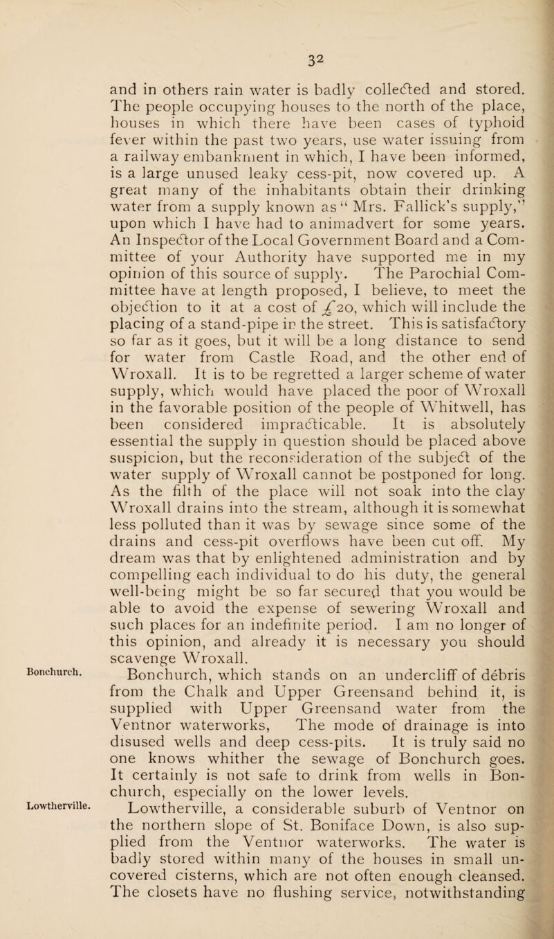 Bonchurch. Lowtherville. and in others rain water is badly collected and stored. The people occupying houses to the north of the place, houses in which there have been cases of typhoid fever within the past two years, use water issuing from a railway embankment in which, I have been informed, is a large unused leaky cess-pit, now covered up. A great many of the inhabitants obtain their drinking water from a supply known as“ Mrs. Fallick’s supply,” upon which I have had to animadvert for some years. An Inspector of the Local Government Board and a Com¬ mittee of your Authority have supported me in my opinion of this source of supply. The Parochial Com¬ mittee have at length proposed, I believe, to meet the objection to it at a cost of ^20, which will include the placing of a stand-pipe in the street. This is satisfactory so far as it goes, but it will be a long distance to send for water from Castle Road, and the other end of Wroxall. It is to be regretted a larger scheme of water supply, which would have placed the poor of Wroxall in the favorable position of the people of Whitwell, has been considered impracticable. It is absolutely essential the supply in question should be placed above suspicion, but the reconsideration of the subjeCt of the water supply of Wroxall cannot be postponed for long. As the filth of the place will not soak into the clay Wroxall drains into the stream, although it is somewhat less polluted than it was by sew^age since some of the drains and cess-pit overflows have been cut off. My dream was that by enlightened administration and by compelling each individual to do his duty, the general well-being might be so far secured that you would be able to avoid the expense of sewering Wroxall and such places for an indefinite period. I am no longer of this opinion, and already it is necessary you should scavenge Wroxall. Bonchurch, which stands on an undercliff of debris from the Chalk and Upper Greensand behind it, is supplied with Upper Greensand water from the Ventnor waterworks, The mode of drainage is into disused wells and deep cess-pits. It is truly said no one knows whither the sewage of Bonchurch goes. It certainly is not safe to drink from wells in Bon¬ church, especially on the lower levels. Lowtherville, a considerable suburb of Ventnor on the northern slope of St. Boniface Down, is also sup¬ plied from the Ventnor waterworks. The water is badly stored within many of the houses in small un¬ covered cisterns, which are not often enough cleansed. The closets have no flushing service, notwithstanding