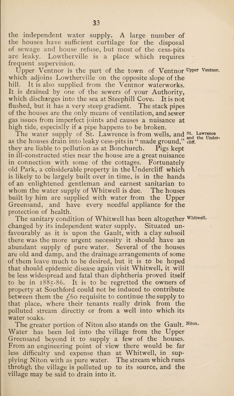the independent water supply. A large number of the houses have sufficient curtilage for the disposal of sewage and house refuse, but most of the cess-pits are leaky. Lowtherville is a place which requires frequent supervision. Upper Ventnor is the part of the town of Ventnor uPPer Veutnor- which adjoins Lowtherville on the opposite slope of the hill. It is also supplied from the Ventnor waterworks. It is drained by one of the sewers of your Authority, which discharges into the sea at Steephill Cove. It is not flushed, but it has a very steep gradient. The stack pipes of the houses are the only means of ventilation, and sewer gas issues from imperfect joints and causes a nuisance at high tide, especially if a pipe happens to be broken. The water supply of St. Lawrence is from wells, and st- Lawrence 4 7 and the under* as the houses drain into leaky cess-pits in “ made ground,” cliff, they are liable to pollution as at Bonchurch. Pigs kept in ill-constructed sties near the house are a great nuisance in connection with some of the cottages. Fortunately old Park, a considerable property in the Undercliff which is likely to be largely built over in time, is in the hands of an enlightened gentleman and earnest sanitarian to whom the water supply of Whitwell is due. The houses built by him are supplied with water from the Upper Greensand, and have every needful appliance for the protection of health. The sanitary condition of Whitwell has been altogether Whitwell. changed by its independent water supply. Situated un¬ favourably as it is upon the Gault, with a clay subsoil there was the more urgent necessity it should have an abundant supply of pure water. Several of the houses are old and damp, and the drainage arrangements of some of them leave much to be desired, but it is to be hoped that should epidemic disease again visit Whitwell, it will be less widespread and fatal than diphtheria proved itself to be in 1885-86. It is to be regretted the owners of property at Southford could not be induced to contribute between them the -£60 requisite to continue the supply to that place, where their tenants really drink from the polluted stream directly or from a well into which its water soaks. The greater portion of Niton also stands on the Gault. Niton- Water has been led into the village from the Upper Greensand beyond it to supply a few of the houses. From an engineering point of view there would be far less difficulty and expense than at Whitwell, in sup¬ plying Niton with as pure water. The stream which runs through the village is polluted up to its source, and the village may be said to drain into it.