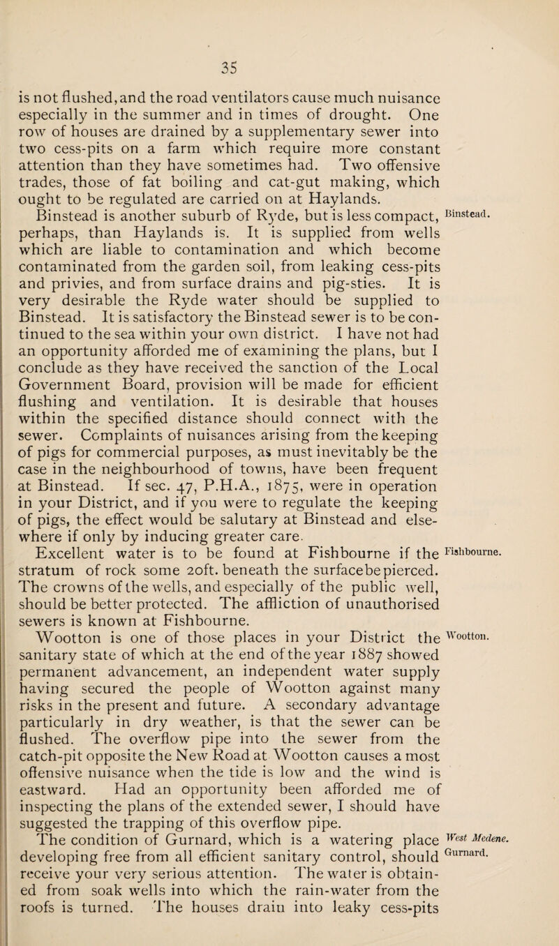 is not flushed, and the road ventilators cause much nuisance especially in the summer and in times of drought. One row of houses are drained by a supplementary sewer into two cess-pits on a farm which require more constant attention than they have sometimes had. Two offensive trades, those of fat boiling and cat-gut making, which ought to be regulated are carried on at Haylands. Binstead is another suburb of Ryde, but is less compact, Cinsteaci. perhaps, than Haylands is. It is supplied from wells which are liable to contamination and which become contaminated from the garden soil, from leaking cess-pits and privies, and from surface drains and pig-sties. It is very desirable the Ryde water should be supplied to Binstead. It is satisfactory the Binstead sewer is to be con¬ tinued to the sea within your own district. I have not had an opportunity afforded me of examining the plans, but I conclude as they have received the sanction of the Local Government Board, provision will be made for efficient flushing and ventilation. It is desirable that houses within the specified distance should connect with the sewer. Complaints of nuisances arising from the keeping of pigs for commercial purposes, as must inevitably be the case in the neighbourhood of towns, have been frequent at Binstead. If sec. 47, P.H.A., 1875, were in operation in your District, and if you were to regulate the keeping of pigs, the effect would be salutary at Binstead and else¬ where if only by inducing greater care. Excellent water is to be found at Fishbourne if the Fishb°ume. stratum of rock some 20ft. beneath the surfacebepierced. The crowns of the wells, and especially of the public well, should be better protected. The affliction of unauthorised sewers is known at Fishbourne. Wootton is one of those places in your District the Wo°tton. sanitary state of which at the end of the year 1887 showed permanent advancement, an independent water supply having secured the people of Wootton against many risks in the present and future. A secondary advantage particularly in dry weather, is that the sewer can be flushed. The overflow pipe into the sewer from the catch-pit opposite the New Road at Wootton causes a most offensive nuisance when the tide is low and the wind is eastward. Had an opportunity been afforded me of inspecting the plans of the extended sewer, I should have suggested the trapping of this overflow pipe. The condition of Gurnard, which is a watering place West Med<ne. developing free from all efficient sanitary control, should Gurnard- receive your very serious attention. The water is obtain¬ ed from soak wells into which the rain-water from the roofs is turned. The houses drain into leaky cess-pits