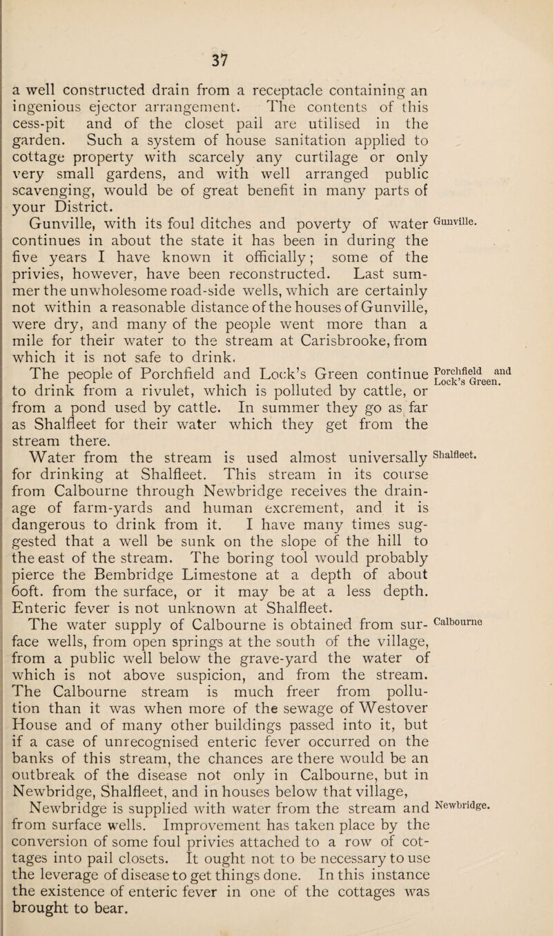 a well constructed drain from a receptacle containing an ingenious ejector arrangement. The contents of this cess-pit and of the closet pail are utilised in the garden. Such a system of house sanitation applied to cottage property with scarcely any curtilage or only very small gardens, and with well arranged public scavenging, would be of great benefit in many parts of your District. Gunville, with its foul ditches and poverty of water Gunviiie. continues in about the state it has been in during the five years I have known it officially; some of the privies, however, have been reconstructed. Last sum¬ mer the unwholesome road-side wells, which are certainly not within a reasonable distance of the houses of Gunville, were dry, and many of the people went more than a mile for their water to the stream at Carisbrooke, from which it is not safe to drink. The people of Porchfield and Lock’s Green continue and 1 . y r . . . Lock s Green. to drink from a rivulet, which is polluted by cattle, or from a pond used by cattle. In summer they go as far as Shalfleet for their water which they get from the stream there. Water from the stream is used almost universally Shalfleet* for drinking at Shalfleet. This stream in its course from Calbourne through Newbridge receives the drain¬ age of farm-yards and human excrement, and it is dangerous to drink from it. I have many times sug¬ gested that a well be sunk on the slope of the hill to the east of the stream. The boring tool would probably pierce the Bembridge Limestone at a depth of about 6oft. from the surface, or it may be at a less depth. Enteric fever is not unknown at Shalfleet. The water supply of Calbourne is obtained from sur- Calbourne face wells, from open springs at the south of the village, from a public well below the grave-yard the water of which is not above suspicion, and from the stream. The Calbourne stream is much freer from pollu¬ tion than it was when more of the sewage of Westover House and of many other buildings passed into it, but if a case of unrecognised enteric fever occurred on the banks of this stream, the chances are there would be an outbreak of the disease not only in Calbourne, but in Newbridge, Shalfleet, and in houses below that village, Newbridge is supplied with water from the stream and Newbridge, from surface wells. Improvement has taken place by the conversion of some foul privies attached to a row of cot¬ tages into pail closets. It ought not to be necessary to use the leverage of disease to get things done. In this instance the existence of enteric fever in one of the cottages was brought to bear.