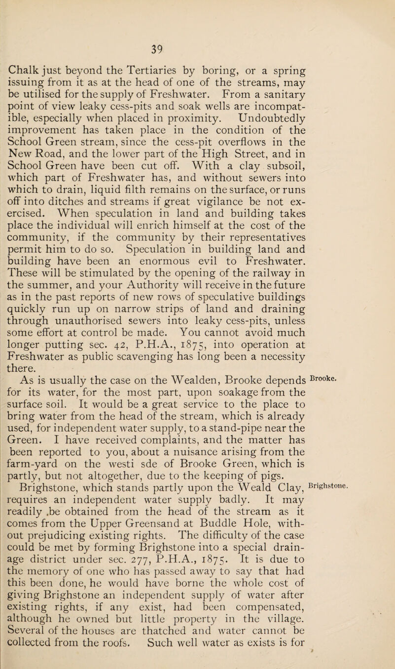 Chalk just beyond the Tertiaries by boring, or a spring issuing from it as at the head of one of the streams, may be utilised for the supply of Freshwater. From a sanitary point of view leaky cess-pits and soak wells are incompat¬ ible, especially when placed in proximity. Undoubtedly improvement has taken place in the condition of the School Green stream, since the cess-pit overflows in the New Road, and the lower part of the High Street, and in School Green have been cut off. With a clay subsoil, which part of Freshwater has, and without sewers into which to drain, liquid filth remains on the surface, or runs off into ditches and streams if great vigilance be not ex¬ ercised. When speculation in land and building takes place the individual will enrich himself at the cost of the community, if the community by their representatives permit him to do so. Speculation in building land and building have been an enormous evil to Freshwater. These will be stimulated by the opening of the railway in the summer, and your Authority will receive in the future as in the past reports of new rows of speculative buildings quickly run up on narrow strips of land and draining through unauthorised sewers into leaky cess-pits, unless some effort at control be made. You cannot avoid much longer putting sec. 42, P.H.A., 1875, into operation at Freshwater as public scavenging has long been a necessity there. As is usually the case on the Wealden, Brooke depends Brooke- for its water, for the most part, upon soakage from the surface soil. It would be a great service to the place to bring water from the head of the stream, which is already used, for independent water supply, to a stand-pipe near the Green. I have received complaints, and the matter has been reported to you, about a nuisance arising from the farm-yard on the westi sde of Brooke Green, which is partly, but not altogether, due to the keeping of pigs. Brighstone, which stands partly upon the Weald Clay, Brfghstone. requires an independent water supply badly. It may readily .be obtained from the head of the stream as it comes from the Upper Greensand at Buddie Hole, with¬ out prejudicing existing rights. The difficulty of the case could be met by forming Brighstone into a special drain¬ age district under sec. 277, P.H.A., 1875. It is due to the memory of one who has passed away to say that had this been done, he would have borne the whole cost of giving Brighstone an independent supply of water after existing rights, if any exist, had been compensated, although he owned but little property in the village. Several of the houses are thatched and water cannot be collected from the roofs. Such well water as exists is for