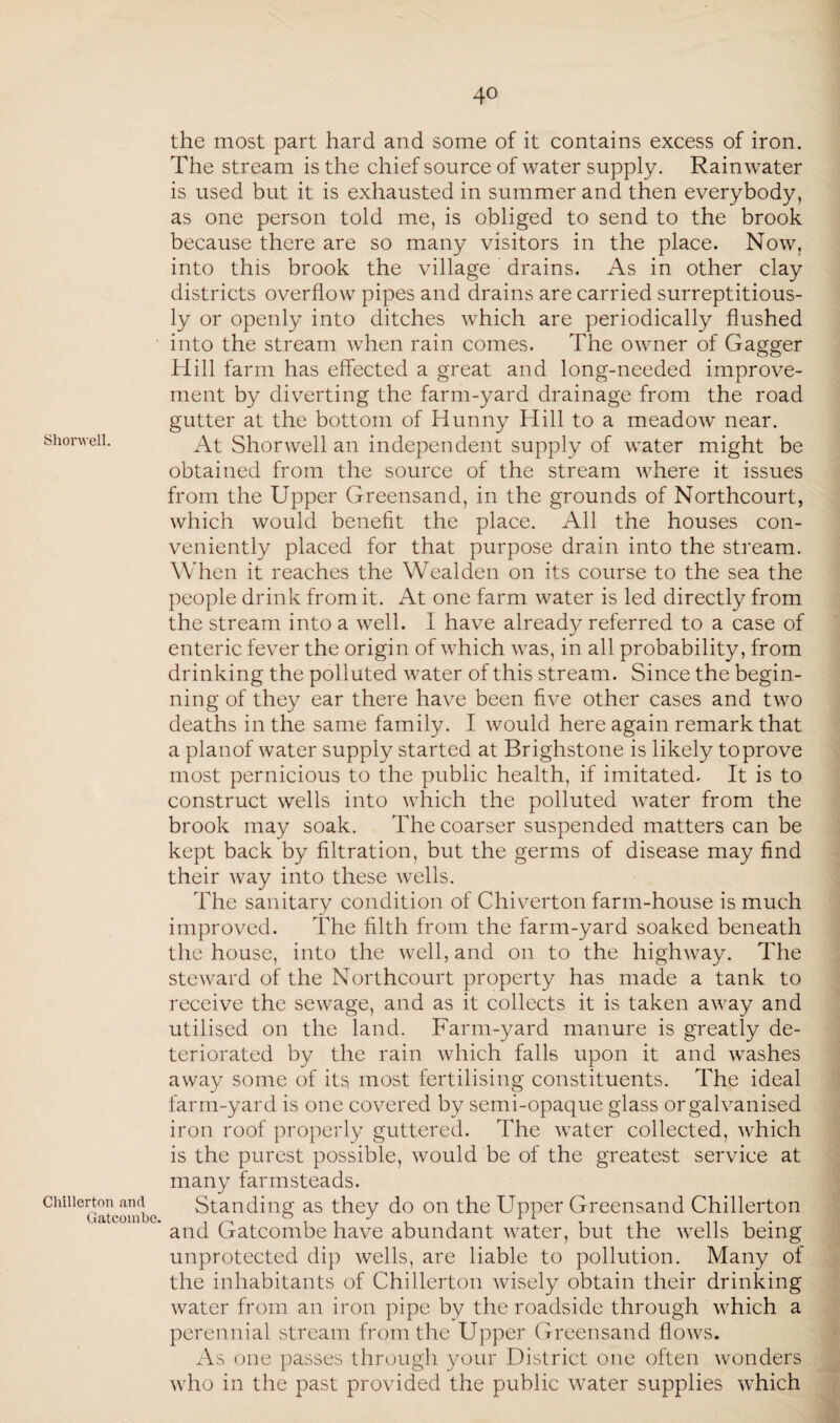 Shorwell. Chillerton and Gatcombe the most part hard and some of it contains excess of iron. The stream is the chief source of water supply. Rainwater is used but it is exhausted in summer and then everybody, as one person told me, is obliged to send to the brook because there are so many visitors in the place. Now, into this brook the village drains. As in other clay districts overflow pipes and drains are carried surreptitious¬ ly or openly into ditches which are periodically flushed into the stream when rain comes. The owner of Gagger Hill farm has effected a great and long-needed improve¬ ment by diverting the farm-yard drainage from the road gutter at the bottom of Hunny Hill to a meadow near. At Shorwell an independent supply of water might be obtained from the source of the stream where it issues from the Upper Greensand, in the grounds of Northcourt, which would benefit the place. All the houses con¬ veniently placed for that purpose drain into the stream. When it reaches the Wealden on its course to the sea the people drink from it. At one farm water is led directly from the stream into a well. I have already referred to a case of enteric fever the origin of which was, in all probability, from drinking the polluted water of this stream. Since the begin¬ ning of they ear there have been five other cases and two deaths in the same family. I would here again remark that a planof water supply started at Brighstone is likely to prove most pernicious to the public health, if imitated. It is to construct wells into which the polluted water from the brook may soak. The coarser suspended matters can be kept back by filtration, but the germs of disease may find their way into these wells. The sanitary condition of Chiverton farm-house is much improved. The filth from the farm-yard soaked beneath the house, into the well, and on to the highway. The steward of the Northcourt property has made a tank to receive the sewage, and as it collects it is taken away and utilised on the land. Farm-yard manure is greatly de¬ teriorated by the rain which falls upon it and washes away some of its. most fertilising constituents. The ideal farm-yard is one covered by semi-opaque glass or galvanised iron roof properly guttered. The water collected, which is the purest possible, would be of the greatest service at many farmsteads. Standing as they do on the Upper Greensand Chillerton ’ and Gatcombe have abundant water, but the wells being unprotected dip wells, are liable to pollution. Many of the inhabitants of Chillerton wisely obtain their drinking water from an iron pipe by the roadside through which a perennial stream from the Upper Greensand flows. As one passes through your District one often wonders who in the past provided the public water supplies which