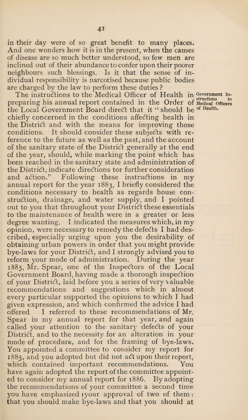 in their day were of so great benefit to many places. And one wonders how it is in the present, when the causes of disease are so much better understood, so few men are inclined out of their abundance to confer upon their poorer neighbours such blessings. Is it that the sense of in¬ dividual responsibility is narcotised because public bodies are charged by the law to perform these duties ? The instructions to the Medical Officer of Health in preparing his annual report contained in the Order of the Local Government Board direCt that it “ should be chiefly concerned in the conditions affeCting health in the District and with the means for improving those conditions. It should consider these subjects with re¬ ference to the future as well as the past, and the account of the sanitary state of the District generally at the end of the year, should, while marking the point which has been reached in the sanitary state and administration of the District, indicate directions tor further consideration and aCtion.” Following these instructions in my annual report for the year 1883, I briefly considered the conditions necessary to health as regards house con¬ struction, drainage, and water supply, and I pointed out to you that throughout your District these essentials to the maintenance of health were in a greater or less degree wanting. I indicated the measures which, in my opinion, were necessary to remedy the defects I had des¬ cribed, especially urging upon you the desirability of obtaining urban powers in order that you might provide bye-laws for your District, and I strongly advised you to reform your mode of administration. During the year 1885, Mr. Spear, one of the Inspectors of the Local Government Board, having made a thorough inspection of your District, laid before you a series of very valuable recommendations and suggestions which in almost every particular supported the opinions to which I had given expression, and which confirmed the advice I had offered. I referred to these recommendations of Mr. Spear in my annual report for that year, and again called your attention to the sanitary defeCts of your District, and to the necessity for an alteration in your mode of procedure, and for the framing of bye-laws. You appointed a committee to consider my report for 1885, and you adopted but did not aCt upon their report, which contained important recommendations. You have again adopted the report of the committee appoint¬ ed to consider my annual report for 1886. By adopting the recommendations of your committee a second time you have emphasized fyour approval of two of them : that you should make bye-laws and that you should at Government In¬ structions to Medical Officers of Health.