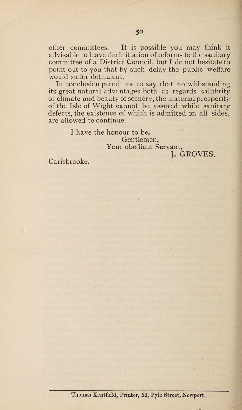 other committees. It is possible you may think it advisable to leave the initiation of reforms to the sanitary committee of a District Council, but I do not hesitate to point out to you that b}* such delay the public welfare would suffer detriment. In conclusion permit me to say that notwithstanding its great natural advantages both as regards salubrity of climate and beauty of scenery, the material prosperity of the Isle of Wight cannot be assured while sanitary defects, the existence of which is admitted on all sides, are allowed to continue. I have the honour to be, Gentlemen, Your obedient Servant, J. GROVES. Carisbrooke. Thomas Kentfield, Printer, 53, Pyle Street, Newport.