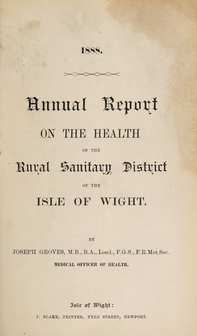 1888. Bmtual Unroll ON THE HEALTH OF THE ^m[al ^aniiav^ OF THE ISLE OF WIGHT. JOSEPH GROVES, M.B., B.A., Lond., F.G.S., F.R.Met.Soc. MEDICAL OFFICER OF HEALTH. Jolt of Wx$fyt: J. BLAKE, PRINTER, PYLE STREET, NEWPORT.