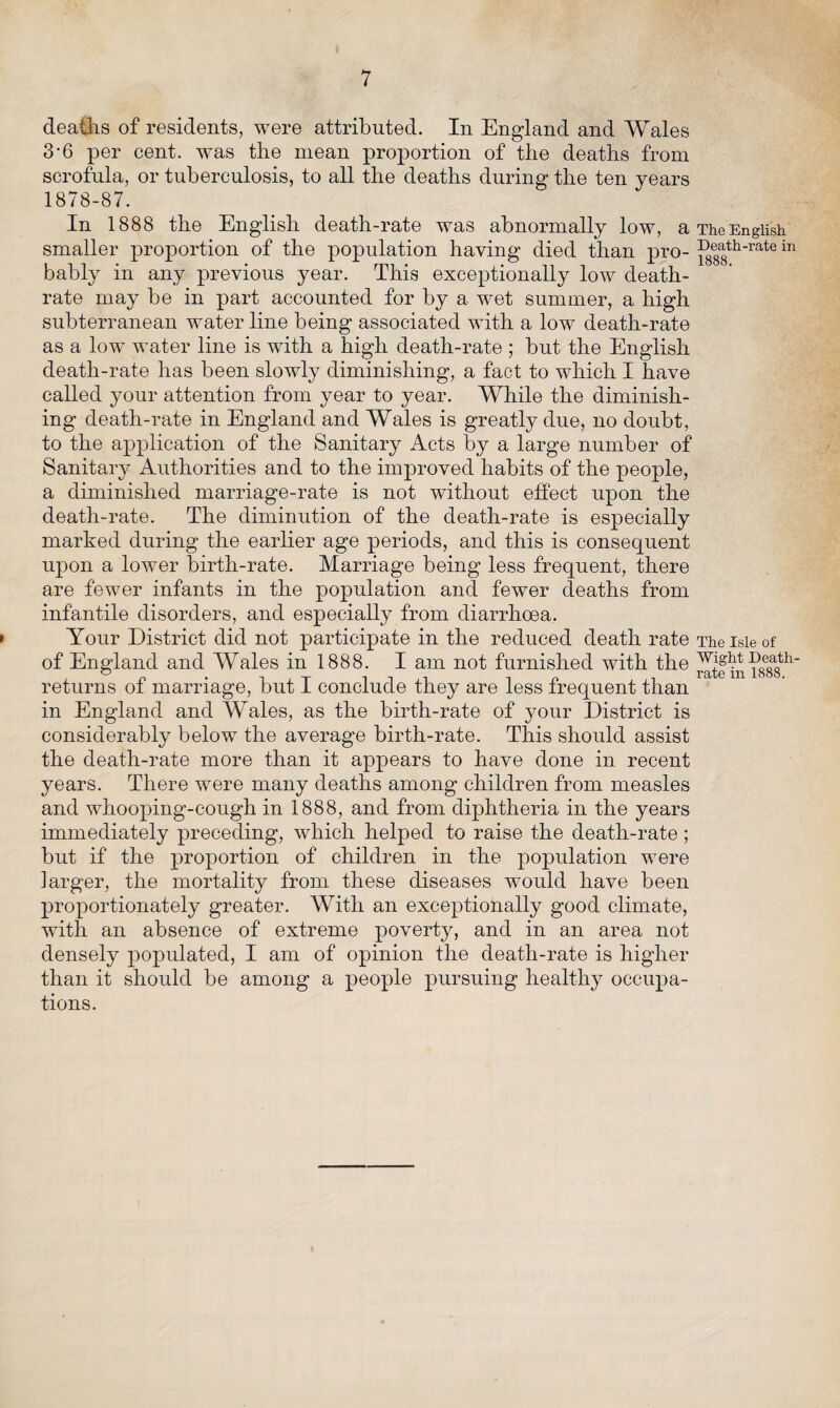 deaths of residents, were attributed. In England and Wales 3-6 per cent, was the mean proportion of the deaths from scrofula, or tuberculosis, to all the deaths during the ten years 1878-87. In 1888 the English death-rate was abnormally low, a smaller proportion of the population having died than pro¬ bably in any previous year. This exceptionally low death- rate may be in part accounted for by a wet summer, a high subterranean water line being associated with a low death-rate as a low water line is with a high death-rate ; but the English death-rate has been slowly diminishing, a fact to which I have called your attention from year to year. While the diminish¬ ing death-rate in England and Wales is greatly due, no doubt, to the application of the Sanitary Acts by a large number of Sanitary Authorities and to the improved habits of the people, a diminished marriage-rate is not without effect upon the death-rate. The diminution of the death-rate is especially marked during the earlier age periods, and this is consequent upon a lower birth-rate. Marriage being less frequent, there are fewer infants in the population and fewer deaths from infantile disorders, and especially from diarrhoea. t Your District did not participate in the reduced death rate of England and Wales in 1888. I am not furnished with the returns of marriage, but I conclude they are less frequent than in England and Wales, as the birth-rate of your District is considerably below the average birth-rate. This should assist the death-rate more than it appears to have done in recent years. There were many deaths among children from measles and whooping-cough in 1888, and from diphtheria in the years immediately preceding, which helped to raise the death-rate; but if the proportion of children in the population were larger, the mortality from these diseases would have been proportionately greater. With an exceptionally good climate, with an absence of extreme poverty, and in an area not densely populated, I am of opinion the death-rate is higher than it should be among a people pursuing healthy occupa¬ tions. The English Death-rate in 1888. The Isle of Wight Death- rate in 1888.