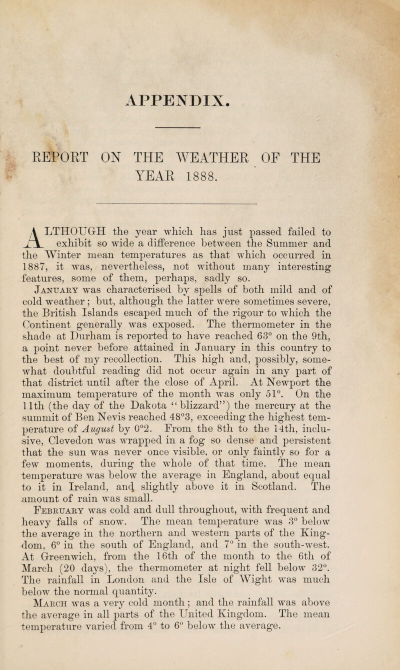 APPENDIX REPORT ON THE WEATHER OF THE YEAR 1888. A LTHOUGrH the year which has just passed failed to i t exhibit so wide a difference between the Summer and the Winter mean temperatures as that which occurred in 1887, it was, nevertheless, not without many interesting features, some of them, perhaps, sadly so. January was characterised by spells of both mild and of cold weather ; but, although the latter were sometimes severe, the British Islands escaped much of the rigour to which the Continent generally was exposed. The thermometer in the shade at Durham is reported to have reached 63° on the 9th, a point never before attained in January in this country to the best of my recollection. This high and, possibly, some¬ what doubtful reading did not occur again in any part of that district until after the close of April. At Newport the maximum temperature of the month was only 51°. On the 11th (the day of the Dakota “blizzard”) the mercury at the summit of Ben Nevis reached 48°3, exceeding the highest tem¬ perature of August by 0°2. From the 8th to the 14th, inclu¬ sive, Clevedon was wrapped in a fog so dense and persistent that the sun was never once visible, or only faintly so for a few moments, during the whole of that time. The mean temperature was below the average in England, about equal to it in Ireland, and slightly above it in Scotland. The amount of rain was small. February was cold and dull throughout, with frequent and heavy falls of snow. The mean temperature was 3° below the average in the northern and western parts of the King¬ dom, 6° in the south of England, and 7° in the south-west. At Greenwich, from the 16th of the month to the 6th of March (20 days), the thermometer at night fell below 32°. The rainfall in London and the Isle of Wight was much below the normal quantity. March was a very cold month; and the rainfall was above the average in all parts of the United Kingdom. The mean temperature varied from 4° to 6° below the average.