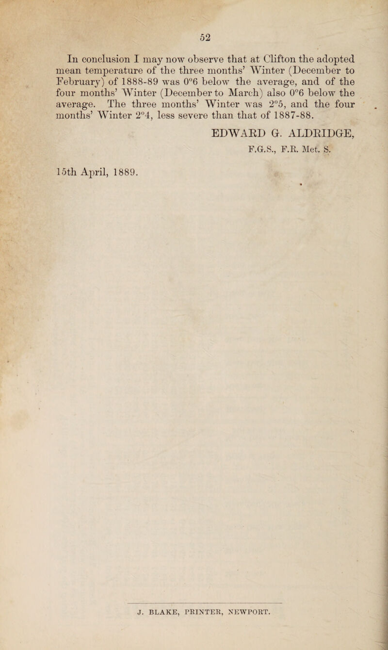 In conclusion I may now observe that at Clifton the adopted mean temperature of the three months’ Winter (December to February) of 1888-89 was 0°6 below the average, and of the four months’ Winter (December to March) also 0°6 below the average. The three months’ Winter was 2°5, and the four months’ Winter 2°4, less severe than that of 1887-88. EDWAED G. ALDRIDGE, F.Gr.S., F.R. Met. S. 15th April, 1889. J. BLAKE, PRINTER, NEWPORT.