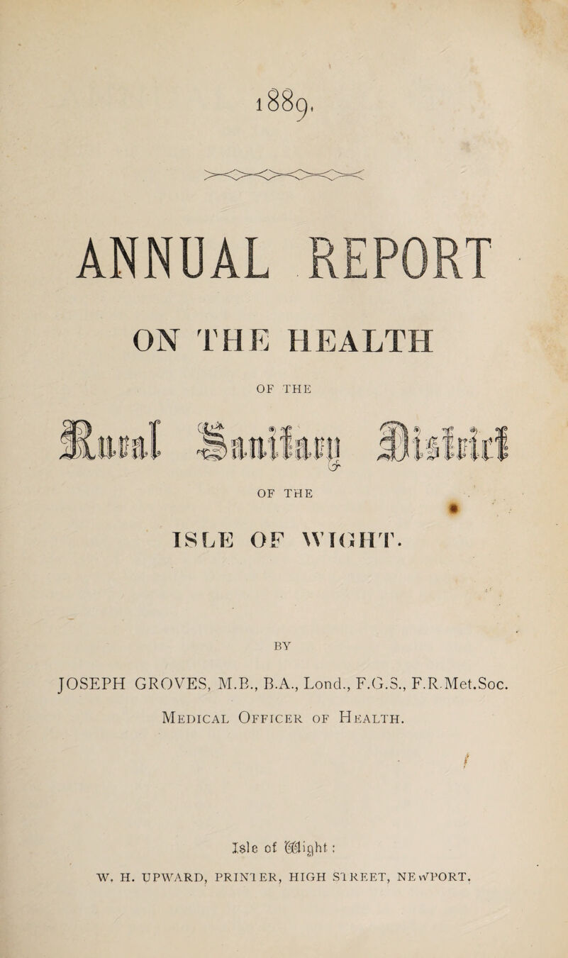 * ANNUAL REPORT ON THE HEALTH OF THE ISLE OF WTO HI’. BY JOSEPH GROVES, M.B., B.A., Loud., F.G.S., F.R.Met.Soc. Medical Officer of Health. / Isle of Might: W. H. UPWARD, PRINTER, HIGH STREET, NEWPORT.