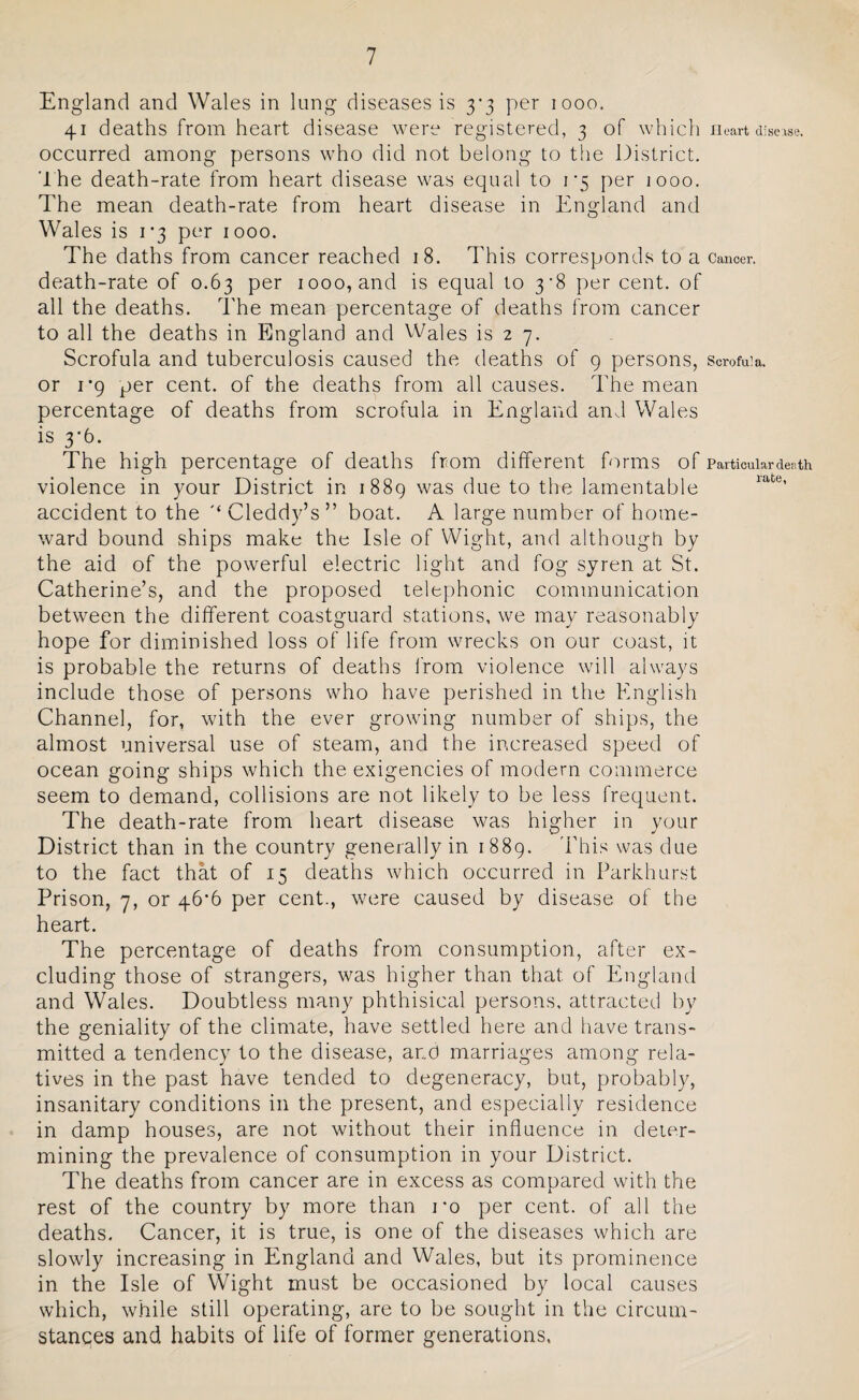 England and Wales in lung diseases is 3*3 per 1000. 41 deaths from heart disease were registered, 3 of which Heart disease, occurred among persons who did not belong to the District. The death-rate from heart disease was equal to i'5 per 1000. The mean death-rate from heart disease in England and Wales is 1*3 per 1000. The daths from cancer reached 18. This corresponds to a Cancer, death-rate of 0.63 per 1000, and is equal to 3*8 per cent, of all the deaths. The mean percentage of deaths from cancer to all the deaths in England and Wales is 2 7. Scrofula and tuberculosis caused the deaths of 9 persons, scrofula, or 1*9 per cent, of the deaths from all causes. The mean percentage of deaths from scrofula in England and Wales is 3*6. The high percentage of deaths from different forms of Particular death violence in your District in 1889 was due to the lamentable accident to the #< Cleddy’s ” boat. A large number of home¬ ward bound ships make the Isle of Wight, and although by the aid of the powerful electric light and fog syren at St. Catherine’s, and the proposed telephonic communication between the different coastguard stations, we may reasonably hope for diminished loss of life from wrecks on our coast, it is probable the returns of deaths from violence will always include those of persons who have perished in the English Channel, for, with the ever growing number of ships, the almost universal use of steam, and the increased speed of ocean going ships which the exigencies of modern commerce seem to demand, collisions are not likely to be less frequent. The death-rate from heart disease was higher in your District than in the country generally in 1889. This was due to the fact that of 15 deaths which occurred in Parkhurst Prison, 7, or 46*6 per cent., were caused by disease of the heart. The percentage of deaths from consumption, after ex¬ cluding those of strangers, was higher than that of England and Wales. Doubtless many phthisical persons, attracted by the geniality of the climate, have settled here and have trans¬ mitted a tendency to the disease, and marriages among rela¬ tives in the past have tended to degeneracy, but, probably, insanitary conditions in the present, and especially residence in damp houses, are not without their influence in deter¬ mining the prevalence of consumption in your District. The deaths from cancer are in excess as compared with the rest of the country by more than ro per cent, of all the deaths. Cancer, it is true, is one of the diseases which are slowly increasing in England and Wales, but its prominence in the Isle of Wight must be occasioned by local causes which, while still operating, are to be sought in the circum¬ stances and habits of life of former generations.