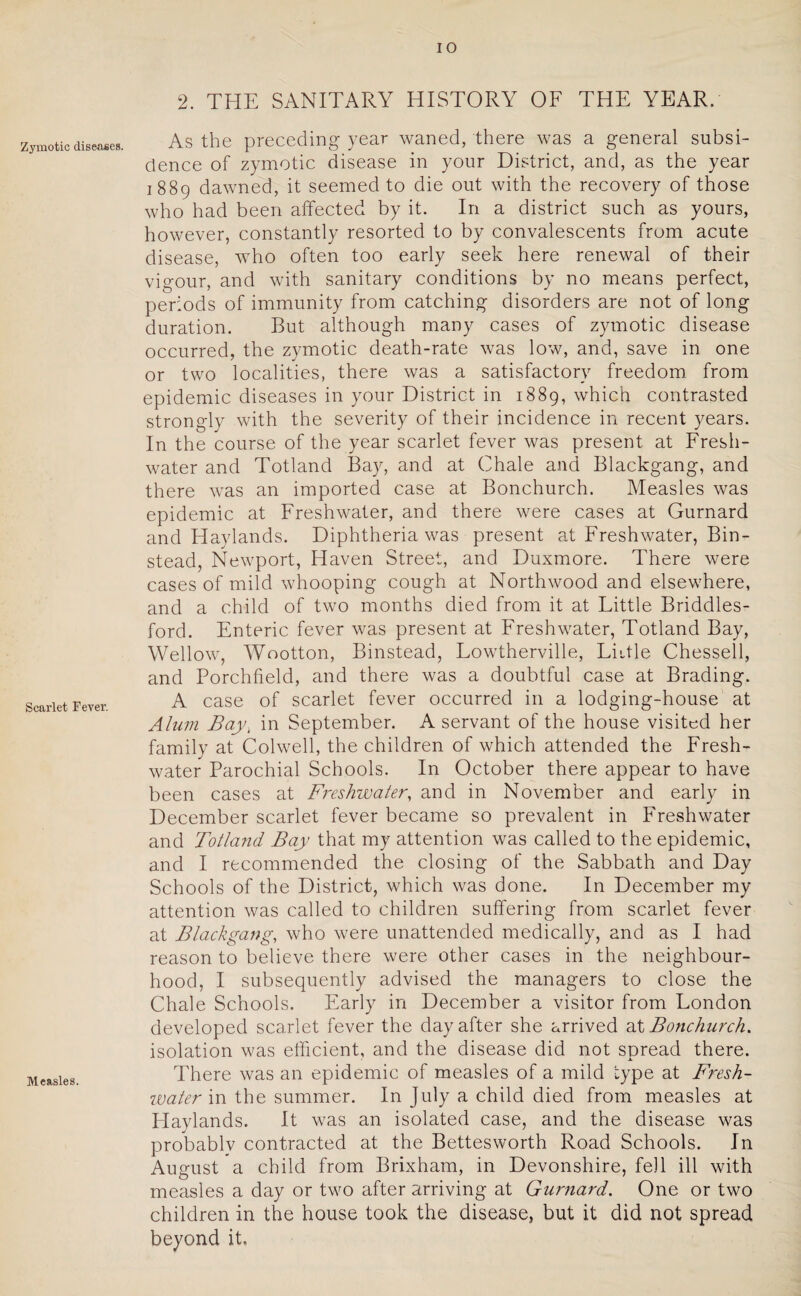 Zymotic diseases. Scarlet Fever. Measles. 2. THE SANITARY HISTORY OF THE YEAR. As the preceding year waned, there was a general subsi¬ dence of zymotic disease in your District, and, as the year 1889 dawned, it seemed to die out with the recovery of those who had been affected by it. In a district such as yours, however, constantly resorted to by convalescents from acute disease, who often too early seek here renewal of their vigour, and with sanitary conditions by no means perfect, periods of immunity from catching disorders are not of long duration. But although many cases of zymotic disease occurred, the zymotic death-rate was low, and, save in one or two localities, there was a satisfactory freedom from epidemic diseases in your District in 1889, which contrasted strongly with the severity of their incidence in recent years. In the course of the year scarlet fever was present at Fresh¬ water and Totland Bay, and at Chale and Blackgang, and there was an imported case at Bonchurch. Measles was epidemic at Freshwater, and there were cases at Gurnard and Haylands. Diphtheria was present at Freshwater, Bin- stead, Newport, Haven Street, and Duxmore. There were cases of mild whooping cough at Northwood and elsewhere, and a child of two months died from it at Tittle Briddles- ford. Enteric fever was present at Freshwater, Totland Bay, Wellow, Wootton, Binstead, Fowtherville, Fiitle Chessell, and Porchfield, and there was a doubtful case at Brading. A case of scarlet fever occurred in a lodging-house at Alum Bay\ in September. A servant of the house visited her family at Colwell, the children of which attended the Fresh¬ water Parochial Schools. In October there appear to have been cases at Freshwater, and in November and early in December scarlet fever became so prevalent in Freshwater and Totland Bay that my attention was called to the epidemic, and I recommended the closing of the Sabbath and Day Schools of the District, which was done. In December my attention was called to children suffering from scarlet fever at Blackgang, who were unattended medically, and as I had reason to believe there were other cases in the neighbour¬ hood, I subsequently advised the managers to close the Chale Schools. Early in December a visitor from Fondon developed scarlet fever the day after she arrived at Bonchurch. isolation was efficient, and the disease did not spread there. There was an epidemic of measles of a mild type at Fresh¬ water in the summer. In July a child died from measles at Haylands. It was an isolated case, and the disease was probablv contracted at the Bettes worth Road Schools. In August a child from Brixham, in Devonshire, fell ill with measles a day or two after arriving at Gurnard. One or two children in the house took the disease, but it did not spread beyond it.