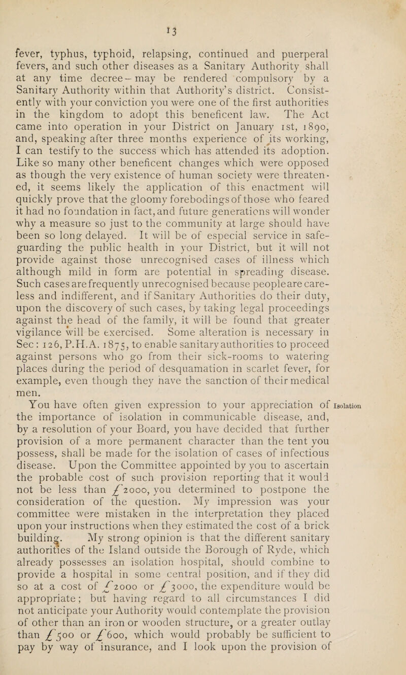 fever, typhus, typhoid, relapsing, continued and puerperal fevers, and such other diseases as a Sanitary Authority shall at any time decree—may be rendered compulsory by a Sanitary Authority within that Authority’s district. Consist¬ ently with your conviction you were one of the first authorities in the kingdom to adopt this beneficent law. The Act came into operation in your District on January ist, 1890, and, speaking after three months experience of its working, I can testify to the success which has attended its adoption. Like so many other beneficent changes which were opposed as though the very existence of human society were threaten¬ ed, it seems likely the application of this enactment will quickly prove that the gloomy forebodings of those who feared it had no foundation in fact, and future generations will wonder why a measure so just to the community at large should have been so long delayed. It will be of especial service in safe¬ guarding the public health in your District, but it will not provide against those unrecognised cases of illness which although mild in form are potential in spreading disease. Such cases are frequently unrecognised because peopleare care¬ less and indifferent, and if Sanitary Authorities do their duty, upon the discovery of such cases, by taking legal proceedings against the head of the family, it will be found that greater vigilance will be exercised. Some alteration is necessary in Sec : 126, P.H.A. 1875, to enable sanitary authorities to proceed against persons who go from their sick-rooms to watering places during the period of desquamation in scarlet fever, for example, even though they nave the sanction of their medical men. You have often given expression to your appreciation of isolation the importance of isolation in communicable disease, and, by a resolution of your Board, you have decided that further provision of a more permanent character than the tent you possess, shall be made for the isolation of cases of infectious disease. Upon the Committee appointed by you to ascertain the probable cost of such provision reporting that it would not be less than £2000, you determined to postpone the consideration of the question. My impression was your committee were mistaken in the interpretation they placed upon your instructions when they estimated the cost of a brick building. My strong opinion is that the different sanitary authorities of the Island outside the Borough of Ryde, which already possesses an isolation hospital, should combine to provide a hospital in some central position, and if they did so at a cost of £2000 or ^3000, the expenditure would be appropriate; but having regard to all circumstances I did not anticipate your Authority would contemplate the provision of other than an iron or wooden structure, or a greater outlay than £$00 or £600, which would probably be sufficient to pay by way of insurance, and I look upon the provision of