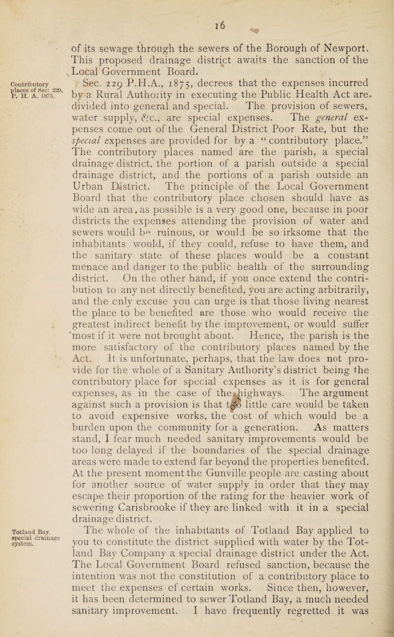 of its sewage through the sewers of the Borough of Newport. This proposed drainage district awaits the sanction of the Local Government Board. contributory Sec. 229 P.H.A., 1875, decrees that the expenses incurred places^ec.^29. ^ a Rura} Authority in executing the Public Health Act are. divided into general and special. The provision of sewers, water supply, &c., are special expenses. The general ex¬ penses come out of the General District Poor Rate, but the special expenses are provided for by a “ contributory place.” The contributory places named are the parish, a special drainage district, the portion of a parish outside a special drainage district, and the portions of a parish outside an Urban District. The principle of the Local Government Board that the contributory place chosen should have as wide an area,as possible is a very good one, because in poor districts the expenses attending the provision of water and sewers would b^ ruinous, or would be so irksome that the inhabitants would, if they could, refuse to have them, and the sanitary state of these places would be a constant menace and danger to the public health of the surrounding district. On the other hand, if you once extend the contri¬ bution to any not directly benefited, you are acting arbitrarily, and the only excuse you can urge is that those living nearest the place to be benefited are those who would receive the greatest indirect benefit by the improvement, or would suffer 'most if it were not brought about. Hence, the parish is the more satisfactory of the contributory places named by the Act. It is unfortunate, perhaps, that the law does not pro¬ vide for the whole of a Sanitary Authority’s district being the contributory place for special expenses as it is for general expenses, as in the case of the-. highways. The argument against such a provision is that tlf© little care would be taken to avoid expensive works, the cost of which would be a burden upon the community for a generation. As matters stand, I fear much needed sanitary improvements would be too long delayed if the boundaries of the special drainage areas were made to extend far beyond the properties benefited. At the present moment the Gunville people are casting about for another source of water supply in order that they may escape their proportion of the rating for the heavier work of sewering Carisbrooke if they are linked with it in a special drainage district. Totiand Bay. The whole of the inhabitants of Totland Bay applied to system.drama’se you to constitute the district supplied with water by the Tot¬ land Bay Company a special drainage district under the Act. The Local Government Board refused sanction, because the intention was not the constitution of a contributory place to meet the expenses cf certain works. Since then, however, it has been determined to sewer Totland Bay, a much needed sanitary improvement. I have frequently regretted it was