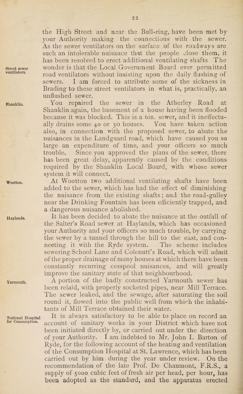 Street sewer ventilators. Shanklin. Wootton. Haylands. Yarmouth. National Hospital for Consumption. the High Street and near the Bull-ring, have been met by your Authority making the connections with the sewer. As the sewer ventilators on the surface of the roadways are such an intolerable nuisance that the people close them, it has been resolved to erect additional ventilating shafts The wonder is that the Local Government Board ever permitted road ventilators without insisting upon the daily flushing of sewers. I am forced to attribute some of the sickness in Brading to these street ventilators in what is, practically, an unflushed sewer. You repaired the sewer in the Atherley Road at Shanklin again, the basement of a house having been flooded because it was blocked. This is a 6in. sewer, and it ineffectu¬ ally drains some 40 or 50 houses. You have taken action also, in connection with the proposed sewer, to abate the nuisances in the Landguard road, which have caused you so large an expenditure of time, and your officers so much trouble. Since you approved the plans of the sewer, there has been great delay, apparently caused by the conditions required by the Shanklin Local Board, with whose sewer system it will connect. At Wootton two additional ventilating shafts have been added to the sewer, which has had the effect of diminishing the nuisance from the existing shafts ; and the road-gulley near the Drinking Fountain has been efficiently trapped, and a dangerous nuisance abolished. It has been decided to abate the nuisance at the outfall of the Salter’s Road sewer at Haylands, which has occasioned your Authority and your officers so much trouble, by carrying the sewer by a tunnel through the hill to the east, and con¬ necting it with the Ryde system. The scheme includes sewering School Lane and Colenutt’s Road, which will admit of the proper drainage of many houses at which there have been constantly recurring cesspool nuisances, and will greatly improve the sanitary state of that neighbourhood. A portion of the badly constructed Yarmouth sewer has been relaid, with properly socketed pipes, near Mill Terrace. The sewer leaked, and the sewrage, after saturating the soil round it, flowed into the public well from which the inhabi¬ tants of Mill Terrace obtained their wrater. It is always satisfactory to be able to place on record an account of sanitary works in your District which have not been initiated directly by, or carried out under the direction of your Authority. I am indebted to Mr. John I. Barton of Ryde, for the following account of the heating and ventilation of the Consumption Hospital at St. Lawrence, which has been carried out by him during the year under review. On the recommendation of the late Prof. De Chaumont, F.R.S., a supply of 5000 cubic feet of fresh air per head, per hour, has been adopted as the standard, and the apparatus erected