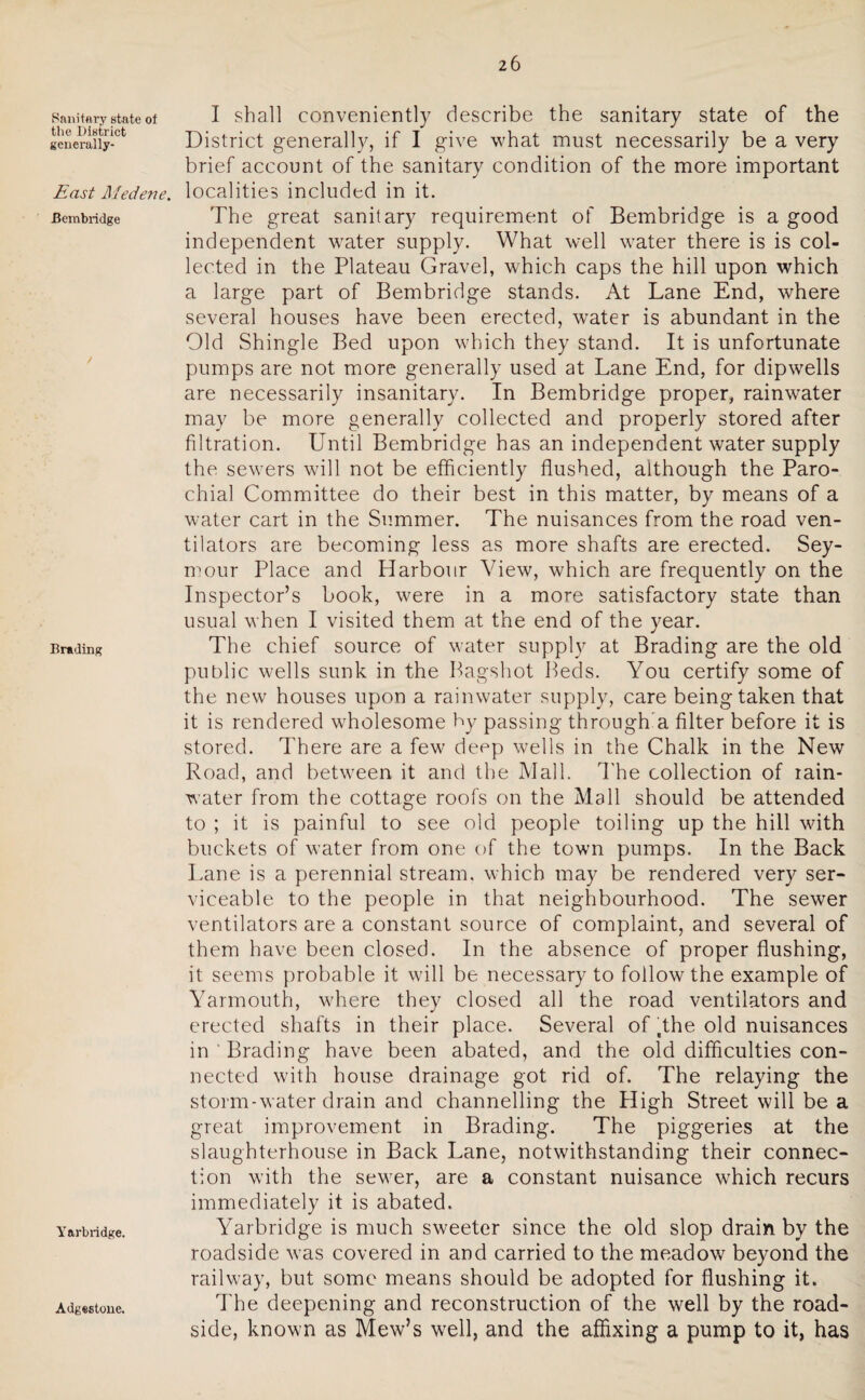 Sanitary state of the District generally- East Medene. Bembridge Brading Yarbridge. I shall conveniently describe the sanitary state of the District generally, if I give what must necessarily be a very brief account of the sanitary condition of the more important localities included in it. The great sanitary requirement of Bembridge is a good independent water supply. What well water there is is col¬ lected in the Plateau Gravel, which caps the hill upon which a large part of Bembridge stands. At Lane End, where several houses have been erected, water is abundant in the Old Shingle Bed upon which they stand. It is unfortunate pumps are not more generally used at Lane End, for dipwells are necessarily insanitary. In Bembridge proper, rainwater may be more generally collected and properly stored after filtration. Until Bembridge has an independent water supply the sewers will not be efficiently flushed, although the Paro¬ chial Committee do their best in this matter, by means of a water cart in the Summer. The nuisances from the road ven¬ tilators are becoming less as more shafts are erected. Sey¬ mour Place and Harbour View, which are frequently on the Inspector’s book, were in a more satisfactory state than usual when I visited them at the end of the year. The chief source of water supply at Brading are the old public wells sunk in the Bagshot Beds. You certify some of the new houses upon a rainwater supply, care being taken that it is rendered wholesome by passing through a filter before it is stored. There are a few deep wells in the Chalk in the New Road, and between it and the Mall. The collection of rain¬ water from the cottage roofs on the Mall should be attended to ; it is painful to see old people toiling up the hill with buckets of water from one of the town pumps. In the Back Lane is a perennial stream, which may be rendered very ser¬ viceable to the people in that neighbourhood. The sewer ventilators are a constant source of complaint, and several of them have been closed. In the absence of proper flushing, it seems probable it will be necessary to follow the example of Yarmouth, w'here they closed all the road ventilators and erected shafts in their place. Several of ,the old nuisances in ‘ Brading have been abated, and the old difficulties con¬ nected with house drainage got rid of. The relaying the storm-water drain and channelling the High Street will be a great improvement in Brading. The piggeries at the slaughterhouse in Back Lane, notwithstanding their connec¬ tion with the sewer, are a constant nuisance which recurs immediately it is abated. Yarbridge is much sweeter since the old slop drain by the roadside was covered in and carried to the meadow beyond the railway, but some means should be adopted for flushing it. The deepening and reconstruction of the well by the road¬ side, known as Mew’s well, and the affixing a pump to it, has Adgestone.