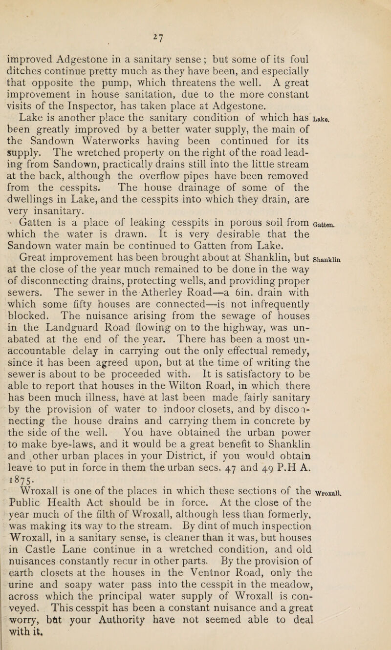 improved Adgestone in a sanitary sense ; but some of its foul ditches continue pretty much as they have been, and especially that opposite the pump, which threatens the well. A great improvement in house sanitation, due to the more constant visits of the Inspector, has taken place at Adgestone. Lake is another place the sanitary condition of which has Lake, been greatly improved by a better water supply, the main of the Sandown Waterworks having been continued for its supply. The wretched property on the right of the road lead¬ ing from Sandown, practically drains still into the little stream at the back, although the overflow pipes have been removed from the cesspits. The house drainage of some of the dwellings in Lake, and the cesspits into which they drain, are very insanitary. Gatten is a place of leaking cesspits in porous soil from Gatten. which the water is drawn. It is very desirable that the Sandown water main be continued to Gatten from Lake. Great improvement has been brought about at Shanklin, but shanklin at the close of the year much remained to be done in the way of disconnecting drains, protecting wells, and providing proper sewers. The sewer in the Atherley Road—a 6in. drain with which some fifty houses are connected—-is not infrequently blocked. The nuisance arising from the sewage of houses in the Landguard Road flowing on to the highway, was un¬ abated at the end of the year. There has been a most un¬ accountable delay in carrying out the only effectual remedy, since it has been agreed upon, but at the time of writing the sewer is about to be proceeded with. It is satisfactory to be able to report that houses in the Wilton Road, in which there has been much illness, have at last been made fairly sanitary by the provision of water to indoor closets, and by disco n¬ necting the house drains and carrying them in concrete by the side of the well. You have obtained the urban power to make bye-laws, and it would be a great benefit to Shanklin and other urban places in your District, if you woidd obtain leave to put in force in them the urban secs. 47 and 49 P.H A. i875- Wroxall is one of the places in which these sections of the Wr0Xaii. Public Health Act should be in force. At the close of the year much of the filth of Wroxall, although less than formerly, was making its way to the stream. By dint of much inspection Wroxall, in a sanitary sense, is cleaner than it was, but houses in Castle Lane continue in a wretched condition, and old nuisances constantly recur in other parts. By the provision of earth closets at the houses in the Ventnor Road, only the urine and soapy water pass into the cesspit in the meadow, across which the principal water supply of Wroxall is con¬ veyed. This cesspit has been a constant nuisance and a great worry, btit your Authority have not seemed able to deal with it.
