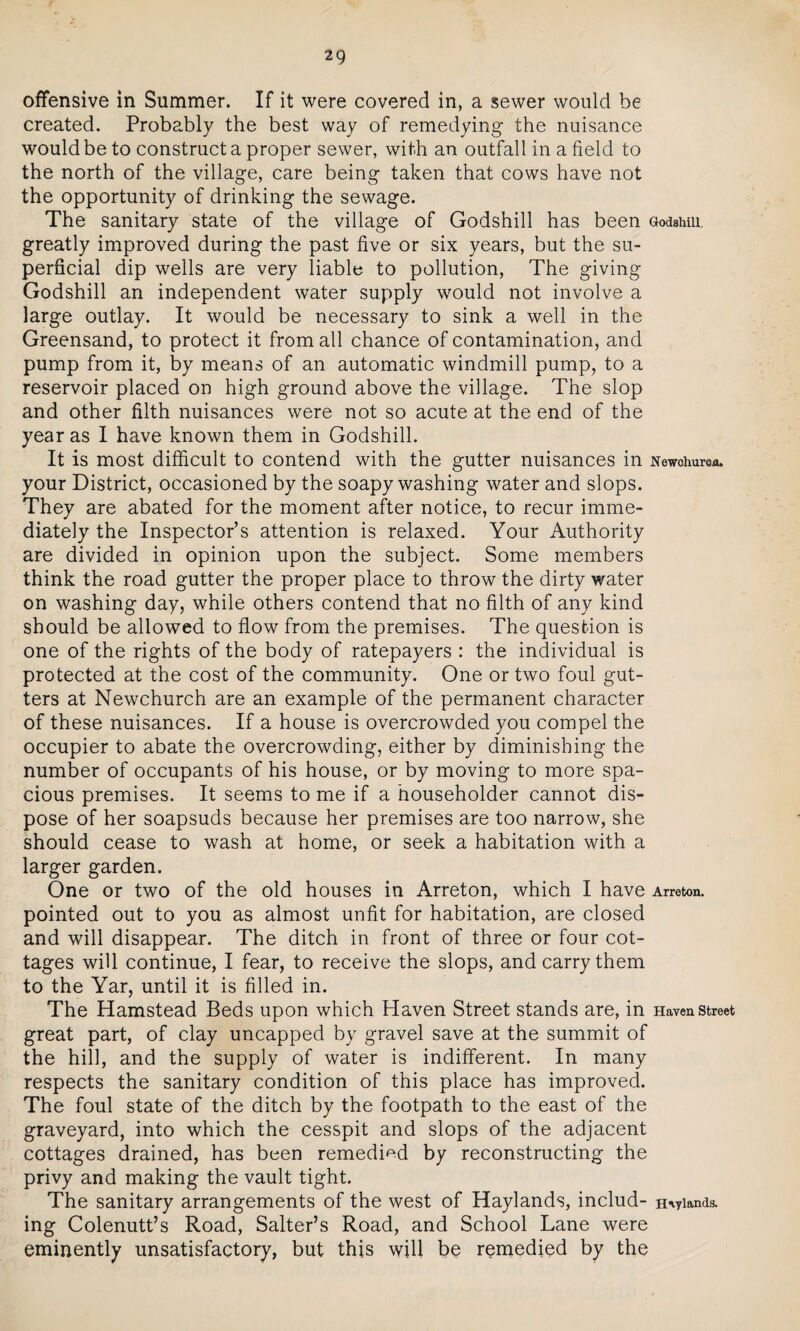 offensive in Summer. If it were covered in, a sewer would be created. Probably the best way of remedying the nuisance would be to construct a proper sewer, with an outfall in a field to the north of the village, care being taken that cows have not the opportunity of drinking the sewage. The sanitary state of the village of Godshill has been Godainii. greatly improved during the past five or six years, but the su¬ perficial dip wells are very liable to pollution, The giving Godshill an independent water supply would not involve a large outlay. It would be necessary to sink a well in the Greensand, to protect it from all chance of contamination, and pump from it, by means of an automatic windmill pump, to a reservoir placed on high ground above the village. The slop and other filth nuisances were not so acute at the end of the year as I have known them in Godshill. It is most difficult to contend with the gutter nuisances in Newchurea. your District, occasioned by the soapy washing water and slops. They are abated for the moment after notice, to recur imme¬ diately the Inspector’s attention is relaxed. Your Authority are divided in opinion upon the subject. Some members think the road gutter the proper place to throw the dirty water on washing day, while others contend that no filth of any kind should be allowed to flow from the premises. The question is one of the rights of the body of ratepayers : the individual is protected at the cost of the community. One or two foul gut¬ ters at Newchurch are an example of the permanent character of these nuisances. If a house is overcrowded you compel the occupier to abate the overcrowding, either by diminishing the number of occupants of his house, or by moving to more spa¬ cious premises. It seems to me if a householder cannot dis¬ pose of her soapsuds because her premises are too narrow, she should cease to wash at home, or seek a habitation with a larger garden. One or two of the old houses in Arreton, which I have Arreton. pointed out to you as almost unfit for habitation, are closed and will disappear. The ditch in front of three or four cot¬ tages will continue, I fear, to receive the slops, and carry them to the Yar, until it is filled in. The Hamstead Beds upon which Haven Street stands are, in Haven street great part, of clay uncapped by gravel save at the summit of the hill, and the supply of water is indifferent. In many respects the sanitary condition of this place has improved. The foul state of the ditch by the footpath to the east of the graveyard, into which the cesspit and slops of the adjacent cottages drained, has been remedied by reconstructing the privy and making the vault tight. The sanitary arrangements of the west of Haylands, includ- niyiands. ing Colenutt’s Road, Salter’s Road, and School Lane were eminently unsatisfactory, but this will be remedied by the