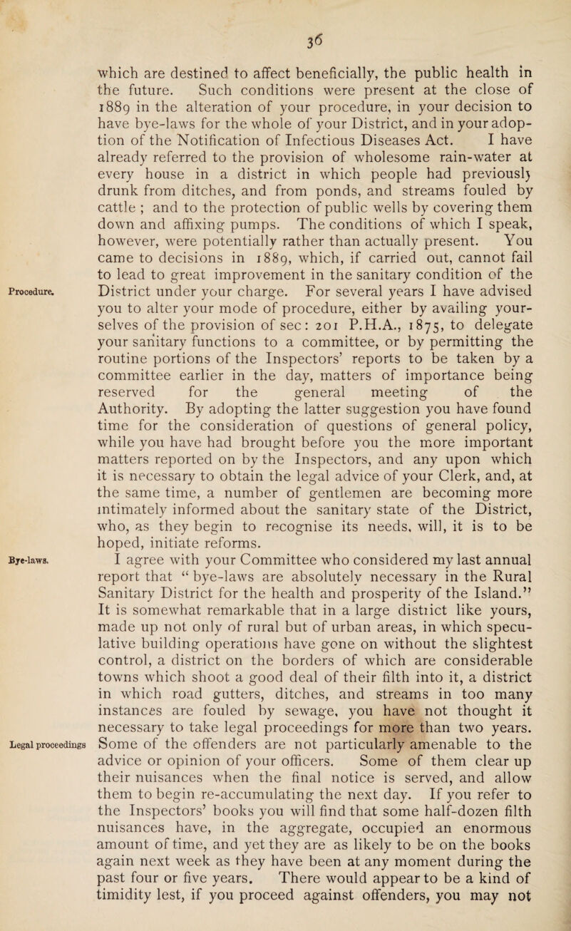 3 <5 Procedure. Bye-laws. Legal proceedings which are destined to affect beneficially, the public health in the future. Such conditions were present at the close of 1889 in the alteration of your procedure, in your decision to have bye-laws for the whole of your District, and in your adop¬ tion of the Notification of Infectious Diseases Act. I have already referred to the provision of wholesome rain-water at every house in a district in which people had previousl) drunk from ditches, and from ponds, and streams fouled by cattle ; and to the protection of public wells by covering them down and affixing pumps. The conditions of which I speak, however, were potentially rather than actually present. You came to decisions in 1889, which, if carried out, cannot fail to lead to great improvement in the sanitary condition of the District under your charge. For several years I have advised you to alter your mode of procedure, either by availing your¬ selves of the provision of sec: 201 P.H.A., 1875, to delegate your sanitary functions to a committee, or by permitting the routine portions of the Inspectors’ reports to be taken by a committee earlier in the day, matters of importance being reserved for the general meeting of the Authority. By adopting the latter suggestion you have found time for the consideration of questions of general policy, while you have had brought before you the more important matters reported on by the Inspectors, and any upon which it is necessary to obtain the legal advice of your Clerk, and, at the same time, a number of gentlemen are becoming more intimately informed about the sanitary state of the District, who, as they begin to recognise its needs, will, it is to be hoped, initiate reforms. I agree with your Committee who considered my last annual report that “ bye-laws are absolutely necessary in the Rural Sanitary District for the health and prosperity of the Island.” It is somewhat remarkable that in a large distiict like yours, made up not only of rural but of urban areas, in which specu¬ lative building operations have gone on without the slightest control, a district on the borders of which are considerable towns which shoot a good deal of their filth into it, a district in which road gutters, ditches, and streams in too many instances are fouled by sewage, you have not thought it necessary to take legal proceedings for more than two years. Some of the offenders are not particularly amenable to the advice or opinion of your officers. Some of them clear up their nuisances when the final notice is served, and allow them to begin re-accumulating the next day. If you refer to the Inspectors’ books you will find that some half-dozen filth nuisances have, in the aggregate, occupied an enormous amount of time, and yet they are as likely to be on the books again next week as they have been at any moment during the past four or five years. There would appear to be a kind of timidity lest, if you proceed against offenders, you may not