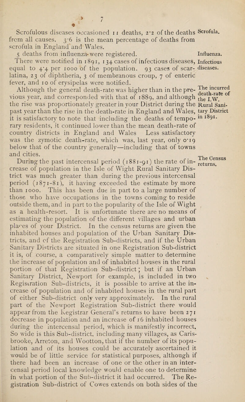 / Scrofulous diseases occasioned 11 deaths, 2-2 of the deaths from all causes. 3*6 is the mean percentage of deaths from scrofula in England and Wales. 5 deaths from influenza-were registered. There were notified in 1891, 134 cases of infectious diseases, equal to 4*4 per 1000 of the population. 93 cases of scar¬ latina, 23 of diphtheria, 3 of membranous croup, 7 of enteric fever, and 10 of erysipelas were notified. Although the general death-rate was higher than in the pre¬ vious year, and corresponded with that of 1889, and although the rise was proportionately greater in your District during the past year than the rise in the death-rate in England and Wales, it is satisfactory to note that including the deaths of tempo¬ rary residents, it continued lower than the mean death-rate of country districts in England and Wales Less satisfactory was the zymotic death-rate, which was, last year, only o'19 below that of the country generally—including that of towns and cities. During the past intercensal period (1881-91) the rate of in¬ crease of population in the Isle of Wight Rural Sanitary Dis¬ trict was much greater than during the previous intercensal period (1871-81), it having exceeded the estimate by more than 1000. This has been due in part to a large number of those who have occupations in the towns coming to reside outside them, and in part to the popularity of the Isle of Wight as a health-resort. It is unfortunate there are no means of estimating the population of the different villages and urban places of your District. In the census returns are given the inhabited houses and population of the Urban Sanitary Dis¬ tricts, and of the Registration Sub-districts, and if the Urban Sanitary Districts are situated in one Registration Sub-district it is, of course, a comparatively simple matter to determine the increase of population and of inhabited houses in the rural portion of that Registration Sub-district' but if an Urban Sanitary District, Newport for example, is included in two Registration Sub-districts, it is possible to arrive at the in¬ crease of population and of inhabited houses in the rural part of either Sub-district only very approximately. In the rural part of the Newport Registration Sub-district there would appear from the Registrar General’s returns to have been 271 decrease in population and an increase of 16 inhabited houses during the intercensal period, which is manifestly incorrect. So wide is this Sub-district, including many villages, as Caris- brooke, Arreton, and Wootton,that if the number of its popu¬ lation and of its houses could be accurately ascertained it would be of little service for statistical purposes, although if there had been an increase of one or the other in an inter¬ censal period local knowledge would enable one to determine in what portion of the Sub-district it had occurred. The Re¬ gistration Sub-district of Cowes extends on both sides of the Scrofula. Influenza. Infectious diseases. The incurred death-rate of the I.W. Rural Sani¬ tary District in 1891. The Census returns.