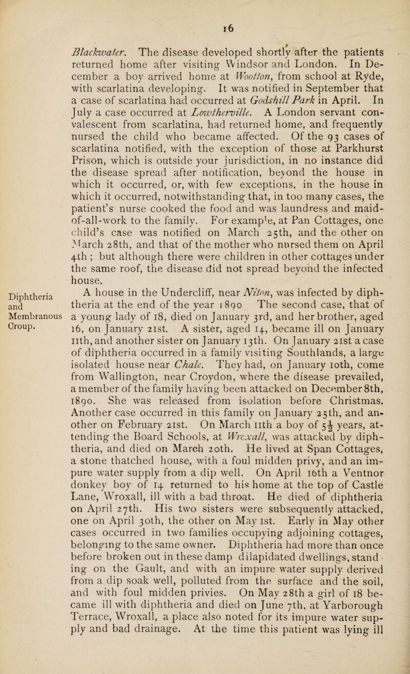 Diphtheria and Membranous Croup. 16 # Blackwater. The disease developed shortly after the patients returned home after visiting Windsor and London. In De¬ cember a boy arrived home at Wootton, from school at Ryde, with scarlatina developing. It was notified in September that a case of scarlatina had occurred at Godshill Park in April. In July a case occurred at Lowtherville. A London servant con¬ valescent from scarlatina, had returned home, and frequently nursed the child who became affected. Of the 93 cases of scarlatina notified, with the exception of those at Parkhurst Prison, which is outside your jurisdiction, in no instance did the disease spread after notification, beyond the house in which it occurred, or, with few exceptions, in the house in which it occurred, notwithstanding that, in too many cases, the patient’s nurse cooked the food and was laundress and maid- of-all-work to the family. For examp]e, at Pan Cottages, one child’s case was notified on March 25th, and the other on 3 f arch 28th, and that of the mother who nursed them on April 4th ; but although there were children in other cottages under the same roof, the disease did not spread beyond the infected house. A house in the Undercliff, near Niton, was infected by diph¬ theria at the end of the year 1890 The second case, that of a young lady of 18, died on January 3rd, and her brother, aged 16, on January 21st. A sister, aged 14, became ill on January nth, and another sister on January 13th. On January 21st a case of diphtheria occurred in a family visiting Southlands, a large isolated house near Chale. They had, on January 10th, come from Wallington, near Croydon, where the disease prevailed, a member of the family having been attacked on December 8th, 1890. She was released from isolation before Christmas. Another case occurred in this family on January 25th, and an¬ other on February 21st. On March nth a boy of 5 J years, at¬ tending the Board Schools, at Wrcxall, was attacked by diph¬ theria, and died on March 20th. He lived at Span Cottages, a stone thatched house, with a foul midden privy, and an im¬ pure water supply from a dip well. On April ibth a Ventnor donkey boy of 14 returned to his home at the top of Castle Lane, Wroxall, ill with a bad throat. He died of diphtheria on April 27th. His two sisters were subsequently attacked, one on April 30th, the other on May 1st. Early in May other cases occurred in two families occupying adjoining cottages, belonging to the same owner. Diphtheria had more than once before broken out in these damp dilapidated dwellings, stand ing on the Gault, and with an impure water supply derived from a dip soak well, polluted from the surface and the soil, and with foul midden privies. On May 28th a girl of 18 be¬ came ill with diphtheria and died on June 7th, at Yarborough Terrace, Wroxall, a place also noted for its impure water sup¬ ply and bad drainage. At the time this patient was lying ill