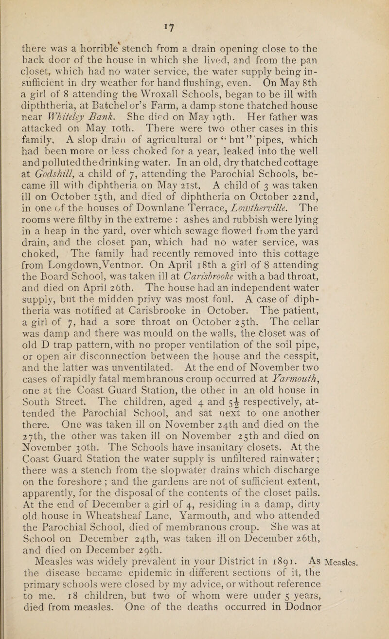 Y % there was a horrible stench from a drain opening close to the back door of the house in which she lived, and from the pan closet, which had no water service, the water supply being in¬ sufficient in dry weather for hand flushing, even. On May 8th a girl of 8 attending the Wroxall Schools, began to be ill with dipththeria, at Batchelor’s Farm, a damp stone thatched house near Whiteley Bank. She died on May 19th. Her father was attacked on May. 10th. There were two other cases in this family, A slop drain of agricultural or tk but ” pipes, which had been more or less choked for a year, leaked into the well and polluted the drinking water. In an old, dry thatched cottage at Godshi'll, a child of 7, attending the Parochial Schools, be¬ came ill wilh diphtheria on May 21st, A child of 3 was taken ill on October 15th, and died of diphtheria on October 22nd, in one of the houses of Downlane Terrace, Lowtherville. The rooms were filthy in the extreme : ashes and rubbish were lying in a heap in the yard, over which sewage flowed from the yard drain, and the closet pan, which had no water service, was choked, The family had recently removed into this cottage from Longdown,Ventnor. On April 18th a girl of 8 attending the Board School, was taken ill at Carisbrooke with a bad throat, and died on April 26th. The house had an independent water supply, but the midden privy was most foul. A case of diph¬ theria was notified at Carisbrooke in October. The patient, a girl of 7, had a sore throat on October 25th. The cellar was damp and there was mould on the walls, the Closet was of old D trap pattern, with no proper ventilation of the soil pipe, or open air disconnection between the house and the cesspit, and the latter was unventilated. At the end of November two cases of rapidly fatal membranous croup occurred at Yarmouth, one at the Coast Guard Station, the other in an old house in South Street. The children, aged 4 and 5\ respectively, at¬ tended the Parochial School, and sat next to one another there. One was taken ill on November 24th and died on the 27th, the other was taken ill on November 25th and died on November 30th. The Schools have insanitary closets. At the Coast Guard Station the water supply is unfiltered rainwater; there was a stench from the slopwater drains which discharge on the foreshore ; and the gardens are not of sufficient extent, apparently, for the disposal of the contents of the closet pails. At the end of December a girl of 4, residing in a damp, dirty old house in Wheatsheaf Lane, Yarmouth, and who attended the Parochial School, died of membranous croup. She was at School on December 24th, was taken ill on December 26th, and died on December 29th. Measles was widely prevalent in your District in 1891. As Measles the disease became epidemic in different sections of it, the primary schools were closed by my advice, or without reference to me. 18 children, but two of whom were under 5 years, died from measles. One of the deaths occurred in Dodnor