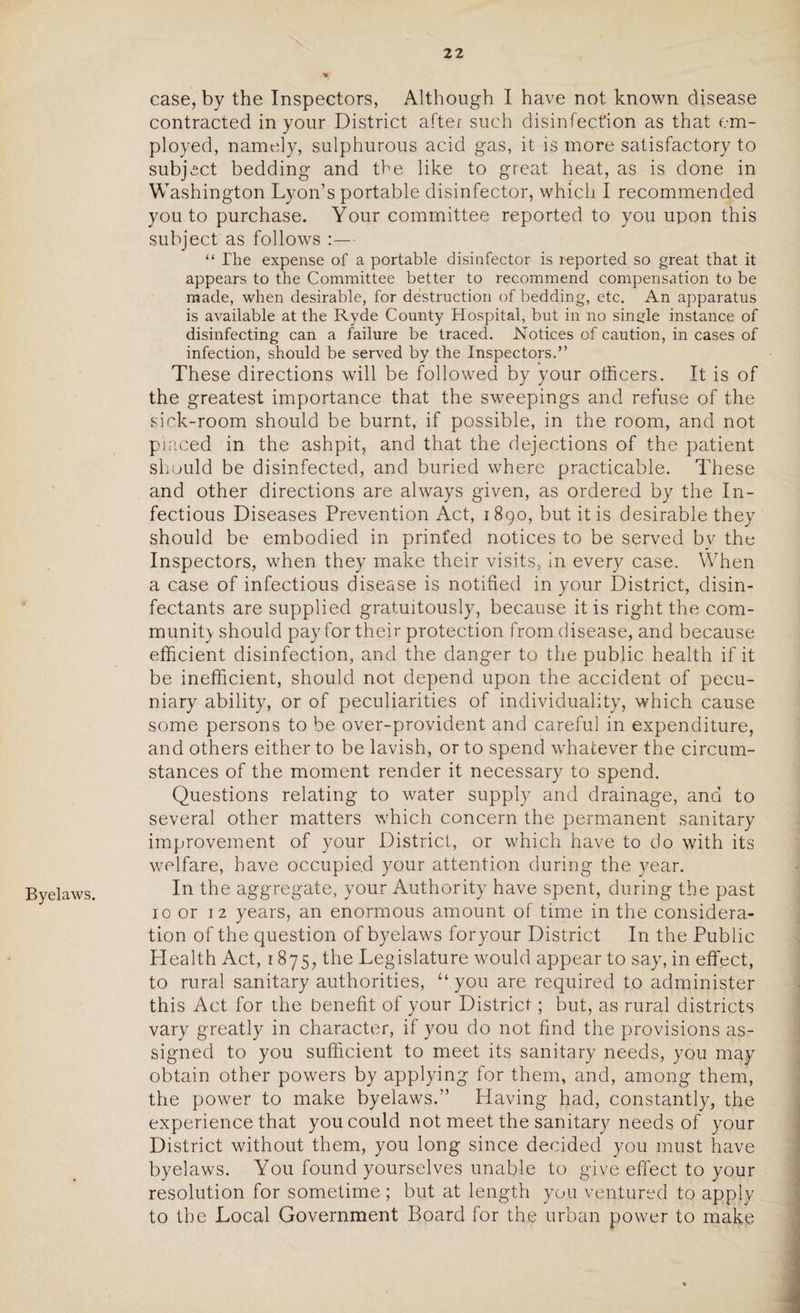 Byelaws. case, by the Inspectors, Although I have not known disease contracted in your District after such disinfection as that em¬ ployed, namely, sulphurous acid gas, it is more satisfactory to subject bedding and the like to great heat, as is done in Washington Lyon’s portable disinfector, which I recommended you to purchase. Your committee reported to you upon this subject as follows :— “ The expense of a portable disinfector is reported so great that it appears to the Committee better to recommend compensation to be made, when desirable, for destruction of bedding, etc. An apparatus is available at the Ryde County Hospital, but in no single instance of disinfecting can a failure be traced. Notices of caution, in cases of infection, should be served by the Inspectors.” These directions will be followed by your officers. It is of the greatest importance that the sweepings and refuse of the sick-room should be burnt, if possible, in the room, and not placed in the ashpit, and that the dejections of the patient should be disinfected, and buried where practicable. These and other directions are always given, as ordered by the In¬ fectious Diseases Prevention Act, 1890, but it is desirable they should be embodied in printed notices to be served by the Inspectors, when they make their visits, in every case. When a case of infectious disease is notified in your District, disin¬ fectants are supplied gratuitously, because it is right the com¬ munity should pay for their protection from disease, and because efficient disinfection, and the danger to the public health if it be inefficient, should not depend upon the accident of pecu¬ niary ability, or of peculiarities of individuality, which cause some persons to be over-provident and careful in expenditure, and others either to be lavish, or to spend whatever the circum¬ stances of the moment render it necessary to spend. Questions relating to water supply and drainage, and to several other matters which concern the permanent sanitary improvement of your District, or which have to do with its welfare, have occupied your attention during the year. In the aggregate, your Authority have spent, during the past 10 or 12 years, an enormous amount of time in the considera¬ tion of the question of byelaws foryour District In the Public Health Act, 1875, the Legislature would appear to say, in effect, to rural sanitary authorities, “you are required to administer this Act for the benefit of your District; but, as rural districts vary greatly in character, if you do not find the provisions as¬ signed to you sufficient to meet its sanitary needs, you may obtain other powers by applying for them, and, among them, the power to make byelaws.” Having had, constantly, the experience that you could not meet the sanitary needs of your District without them, you long since decided you must have byelaws. You found yourselves unable to give effect to your resolution for sometime ; but at length you ventured to apply to the Local Government Board for the urban power to make