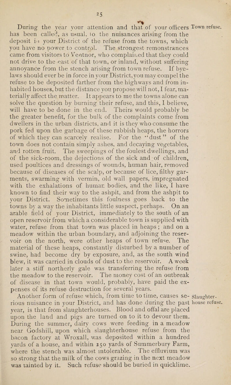 During the year your attention and that of your officers Town refuse, has been called, as usual, lo the nuisances arising from the deposit in your District of the refuse from the towns, which you have no power to control. The strongest remonstrances came from visitors to Veatnor, who complained that they could not drive to the east of that town, or inland, without suffering annoyance from the stench arising from town refuse. If bye¬ laws should ever be in force in your District, you may compel the refuse to be deposited farther from the highways and from in¬ habited houses, but the distance you propose will not, I fear, ma¬ terially affect the matter. It appears to me the towns alone can solve the question by burning their refuse, and this, I believe, will have to be done in the end. Theirs would probably be the greater benefit, for the bulk of the complaints come from dwellers in the urban districts, and it is they who consume the pork fed upon the garbage of these rubbish heaps, the horrors of which they can scarcely realise. For the ‘‘dust” of the town does not contain simply ashes, and decaying vegetables, and rotten fruit. The sweepings of the foulest dwellings, and of the sick-room, the dejections of the sick and of children, used poultices and dressings of wounds, human hair, removed because of diseases of the scalp, or because of lice, filthy gar¬ ments, swarming with vermin, old wall papers, impregnated with the exhalations of human bodies, and the like, I have known to find their way to the ashpit, and from the ashpit to your District. Sometimes this foulness goes back to the towns by a way the inhabitants little suspect, perhaps. On an arable field of your District, immediately to the south of an open reservoir from which a considerable town is supplied with wrater, refuse from that town was placed in heaps ; and on a meadow within the urban boundary, and adjoining the reser¬ voir on the north, were other heaps of town refuse. The material of these heaps, constantly disturbed by a number of swine, had become dry by exposure, and, as the south wind blew, it was carried in clouds of dust to the reservoir. A week later a stiff northerly gale was transferring the refuse from the meadow to the reservoir. The money cost of an outbreak of disease in that town would, probably, have paid the ex¬ penses of its refuse destruction for several years. Another form of refuse which, from time to time, causes se- siaughter- rious nuisance in your District, and has done during the past house refuse year, is that from slaughterhouses. Blood and offal are placed upon the land and pigs are turned on to it to devour them. During the summer, dairy cows were feeding in a meadow near Godshill, upon which slaughterhouse refuse from the bacon factory at Wroxall, was deposited within a hundred yards of a house, and within 250 yards of Summerbury Farm, where the stench was almost intolerable. The effluvium was so strong that the milk of the cows grazing in the next meadow was tainted by it. Such refuse should be buried in quicklime.