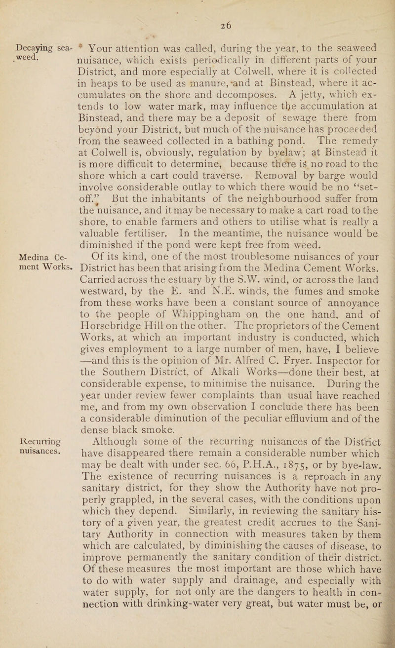 Decaying sea- .weed. Medina Ce¬ ment Works. Recurring nuisances. '' Your attention was called, during the year, to the seaweed nuisance, which exists periodically in different parts of your District, and more especially at Colwell, where it is collected in heaps to be used as manure,’and at Binstead, where it ac¬ cumulates on the shore and decomposes. A jetty, which ex¬ tends to low water mark, may influence the accumulation at Binstead, and there may be a deposit of sewage there from beyond your District, but much of the nuisance has proceeded from the seaweed collected in a bathing pond. The remedy at Colwell is, obviously, regulation by byelaw; at Binstead it is more difficult to determine, because the're is no road to the shore which a cart could traverse. Removal by barge would involve considerable outlay to which there would be no “set¬ off.” But the inhabitants of the neighbourhood suffer from the nuisance, and it may be necessary to make a cart road to the shore, to enable farmers and others to utilise what is really a valuable fertiliser. In the meantime, the nuisance would be diminished if the pond were kept free from weed. Of its kind, one of the most troublesome nuisances of your District has been that arising from the Medina Cement Works. Carried across the estuary by the S.W. wind, or across the land westward, by the E. and N.E. winds, the fumes and smoke from these works have been a constant source of annoyance to the people of Whippingham on the one hand, and of Elorsebridge Hill on the other. The proprietors of the Cement Works, at which an important industry is conducted, which gives employment to a large number of men, have, I believe —and this is the opinion of Mr. Alfred C. Fryer. Inspector for the Southern District, of Alkali Works—done their best, at considerable expense, to minimise the nuisance. During the }-ear under review fewer complaints than usual have reached me, and from my own observation I conclude there has been a considerable diminution of the peculiar effluvium and of the dense black smoke. Although some of the recurring nuisances of the District have disappeared there remain a considerable number which may be dealt with under sec. 66, P.H.A., 1875, or by bye-law. The existence of recurring nuisances is a reproach in any sanitary district, for they show the Authority have not pro¬ perly grappled, in the several cases, with the conditions upon which they depend. Similarly, in reviewing the sanitary his¬ tory of a given year, the greatest credit accrues to the Sani¬ tary Authority in connection with measures taken by them which are calculated, by diminishing the causes of disease, to improve permanently the sanitary condition of their district. Of these measures the most important are those which have to do with water supply and drainage, and especially with water supply, for not only are the dangers to health in con¬ nection with drinking-water very great, but water must be, or