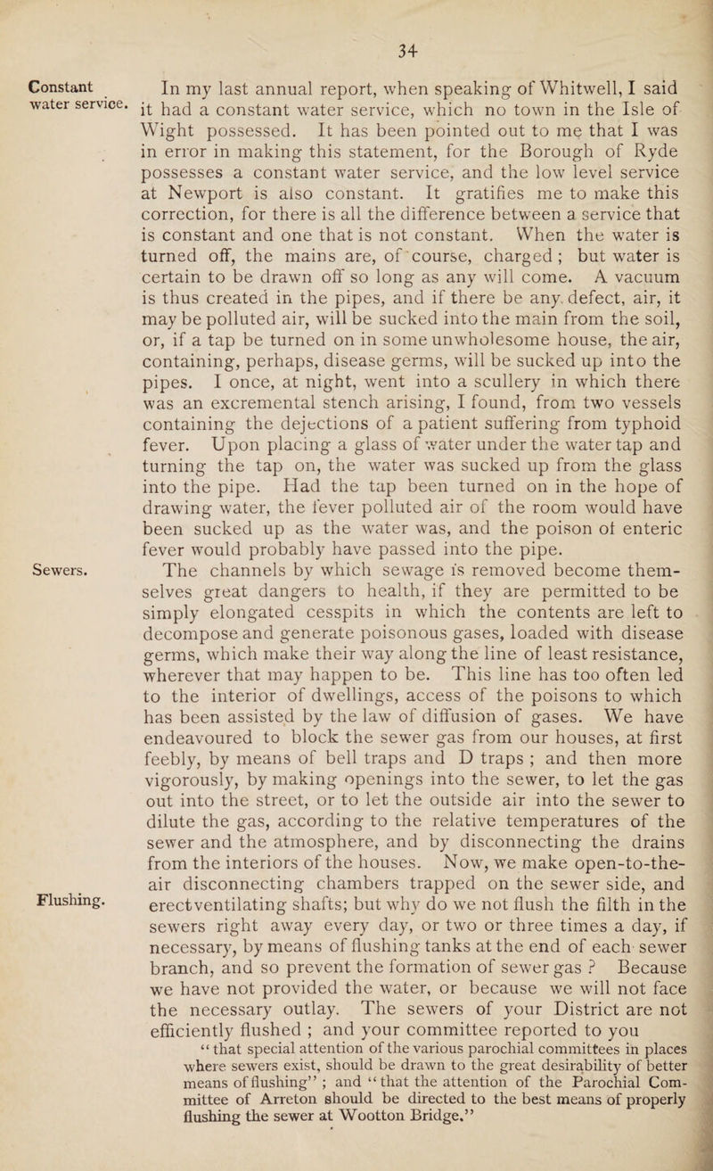 Constant water service. Sewers. Flushing. In my last annual report, when speaking of Whitwell, I said it had a constant water service, which no town in the Isle of Wight possessed. It has been pointed out to me that I was in error in making this statement, for the Borough of Ryde possesses a constant water service, and the low level service at Newport is also constant. It gratifies me to make this correction, for there is all the difference between a service that is constant and one that is not constant. When the water is turned off, the mains are, of course, charged; but water is certain to be drawn off so long as any will come. A vacuum is thus created in the pipes, and if there be any. defect, air, it may be polluted air, will be sucked into the main from the soil, or, if a tap be turned on in some unwholesome house, the air, containing, perhaps, disease germs, wall be sucked up into the pipes. I once, at night, went into a scullery in which there was an excremental stench arising, I found, from two vessels containing the dejections of a patient suffering from typhoid fever. Upon placing a glass of water under the water tap and turning the tap on, the water was sucked up from the glass into the pipe. Had the tap been turned on in the hope of drawing water, the fever polluted air of the room would have been sucked up as the water was, and the poison of enteric fever would probably have passed into the pipe. The channels by which sewage is removed become them¬ selves great dangers to health, if they are permitted to be simply elongated cesspits in which the contents are left to decompose and generate poisonous gases, loaded with disease germs, which make their way along the line of least resistance, wherever that may happen to be. This line has too often led to the interior of dwellings, access of the poisons to which has been assisted by the law of diffusion of gases. We have endeavoured to block the server gas from our houses, at first feebly, by means of bell traps and D traps ; and then more vigorously, by making openings into the sewer, to let the gas out into the street, or to let the outside air into the sewer to dilute the gas, according to the relative temperatures of the sewer and the atmosphere, and by disconnecting the drains from the interiors of the houses. Now, we make open-to-the- air disconnecting chambers trapped on the sewer side, and erectventilating shafts; but why do we not flush the filth in the sewers right away every day, or two or three times a day, if necessary, by means of flushing tanks at the end of each sewer branch, and so prevent the formation of sewer gas ? Because we have not provided the water, or because we will not face the necessary outlay. The sewers of your District are not efficiently flushed ; and your committee reported to you “ that special attention of the various parochial committees in places where sewers exist, should be drawn to the great desirability of better means of flushing” ; and “that the attention of the Parochial Com¬ mittee of Arreton should be directed to the best means of properly flushing the sewer at Wootton Bridge.”