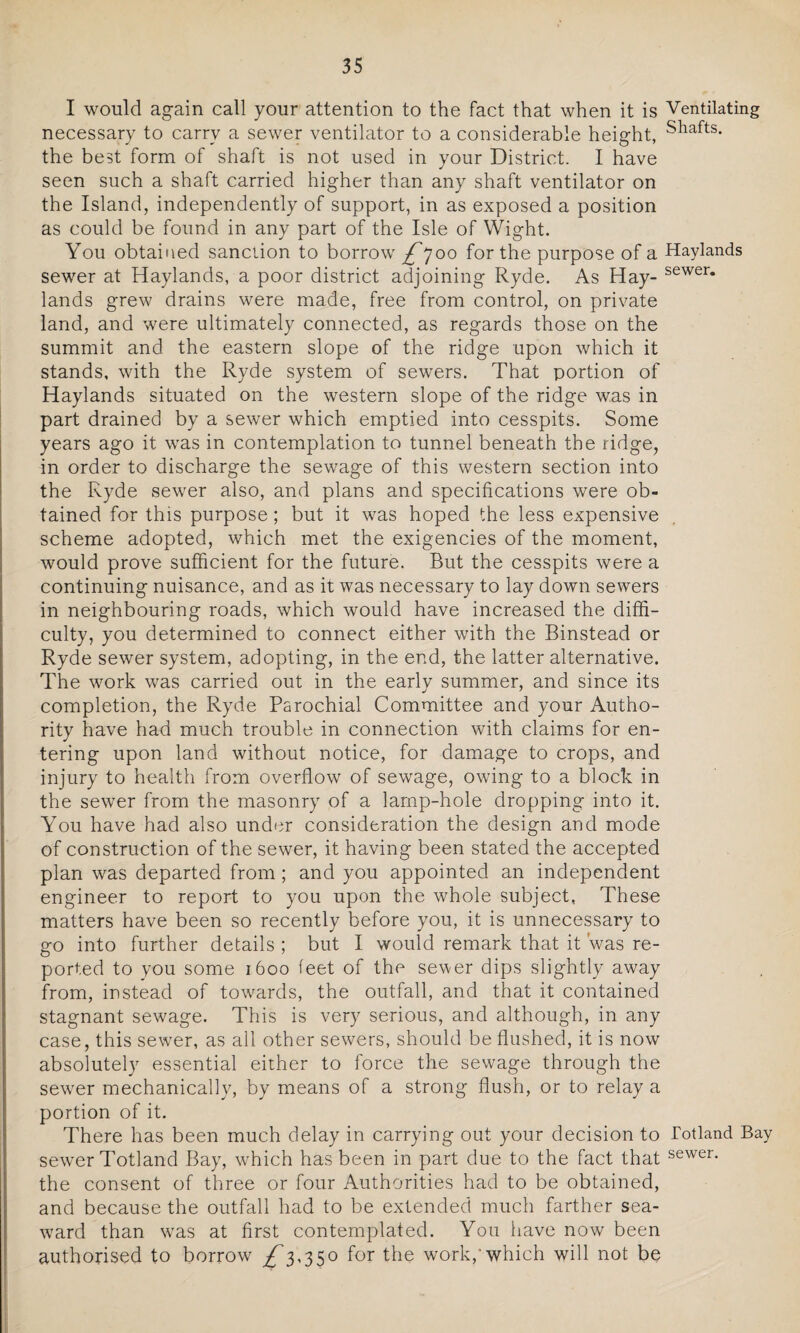 I would again call your attention to the fact that when it is Ventilating necessary to carry a sewer ventilator to a considerable height, Sliafts- the best form of shaft is not used in your District. I have seen such a shaft carried higher than any shaft ventilator on the Island, independently of support, in as exposed a position as could be found in any part of the Isle of Wight. You obtained sanction to borrow £*]oo for the purpose of a Haylands sewer at Haylands, a poor district adjoining Ryde. As Hay- sewer* lands grew drains were made, free from control, on private land, and were ultimately connected, as regards those on the summit and the eastern slope of the ridge upon which it stands, with the Ryde system of sewers. That portion of Haylands situated on the western slope of the ridge was in part drained by a sewer which emptied into cesspits. Some years ago it was in contemplation to tunnel beneath the ridge, in order to discharge the sewage of this western section into the Ryde sewer also, and plans and specifications were ob¬ tained for this purpose; but it was hoped the less expensive scheme adopted, which met the exigencies of the moment, would prove sufficient for the future. But the cesspits were a continuing nuisance, and as it was necessary to lay down sewers in neighbouring roads, which would have increased the diffi¬ culty, you determined to connect either with the Binstead or Ryde sewer system, adopting, in the end, the latter alternative. The work was carried out in the early summer, and since its completion, the Ryde Parochial Committee and your Autho¬ rity have had much trouble in connection with claims for en¬ tering upon land without notice, for damage to crops, and injury to health from overflow of sewage, owing to a block in the sewer from the masonry of a lamp-hole dropping into it. You have had also under consideration the design and mode of construction of the sewer, it having been stated the accepted plan was departed from; and you appointed an independent engineer to report to you upon the whole subject, These matters have been so recently before you, it is unnecessary to go into further details ; but I would remark that it 'was re¬ ported to you some 1600 feet of the sewer dips slightly away from, instead of towards, the outfall, and that it contained stagnant sewage. This is very serious, and although, in any case, this sewer, as all other sewers, should be flushed, it is now absolutely essential either to force the sewage through the sewer mechanically, by means of a strong flush, or to relay a portion of it. There has been much delay in carrying out your decision to Totland Bay sewer Totland Bay, which has been in part due to the fact that sewer- the consent of three or four Authorities had to be obtained, and because the outfall had to be extended much farther sea¬ ward than wras at first contemplated. You have now been authorised to borrow £3,350 for the work,’which will not be