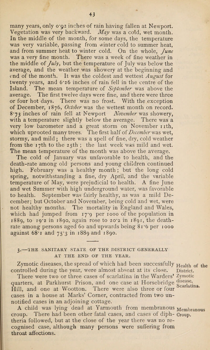 many years, only 0*92 inches of rain having fallen at Newport. Vegetation was very backward. May was a cold, wet month. In the middle of the month, for some days, the temperature was very variable, passing from winter cold to summer heat, and from summer heat to winter cold. On the whole, June was a very fine month. There was a week of fine weather in the middle of July, but the temperature of July was below the average, and the weather was showery at the beginning and end of the month. It was the coldest and wettest August for twenty years, and 6*26 inches of rain fell in the centre of the Island. The mean temperature of September was above the average. The first twelve days were fine, and there were three or four hot days. There was no frost. With the exception of December, 1876, October was the wettest month on record. 8*73 inches of rain fell at Newport November was showery, with a temperature slightly below the average. There was a very low barometer and a great storm on November nth, which uprooted many trees. The first half of December was wet, stormy, and mild; there was a spell of fine, dry, cold weather from the 17th to the 25th ; the last week was mild and wet. The mean temperature of the month was above the average. The cold of January was unfavorable to health, and the death-rate among old persons and young children continued high. February was a healthy month ; but the long cold spring, notwithstanding a fine, dry April, and the variable temperature of May, were prejudicial to health. A fine June and wet Summer with high underground water, was favorable to health. September was fairly healthy, as was a mild De¬ cember; but October and November, being cold and wet, were not healthy months. The mortality in England and Wales, which had jumped from 17*9 per 1000 of the population in 1889, to 19*2 in 1890, again rose to 20*2 in 1891, the death- rate among persons aged 60 and upwards being 81*6 per 1000 against 68‘i and 75*3 in 1889 and 1890. 3.-THE SANITARY STATE OF THE DISTRICT GENERALLY AT THE END OF THE YEAR. Zymotic diseases, the spread of which had been successfully controlled during the year, were almost absent at its close. There were two or three cases of scarlatina in the Warders’ quarters, at Parkhurst Prison, and one case at Horsebridge Hill, and one at Wootton. There were also three or four cases in a house at Marks’ Corner, contracted, from two un¬ notified cases in an adjoining cottage. A child was lying dead at Yarmouth from membranous croup. There had been other fatal cases, and cases of diph¬ theria followed, but at the close of the year there was no re¬ cognised case, although many persons were suffering from throat affections. Health of the District. Zymotic disease. Scarlatina. Membranous Croup.
