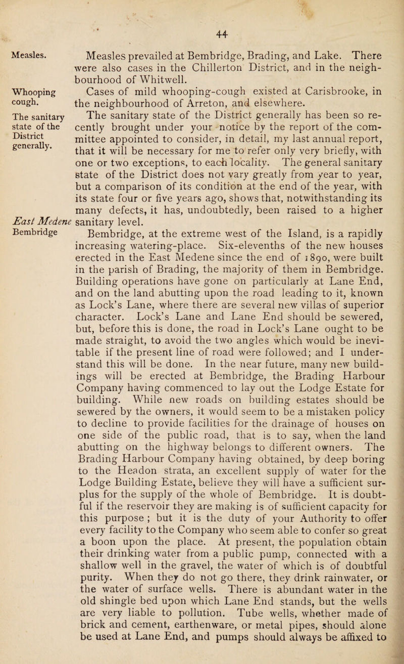 Measles. Whooping cough. The sanitary state of the District generally. East Medene Bembridge Measles prevailed at Bembridge, Brading, and Lake. There were also cases in the Chillerton District, and in the neigh¬ bourhood of Whitwell. Cases of mild whooping-cough existed at Carisbrooke, in the neighbourhood of Arreton, and elsewhere. The sanitary state of the District generally has been so re¬ cently brought under your notice by the report of the com¬ mittee appointed to consider, in detail, my last annual report, that it will be necessary for me to refer only very briefly, with one or two exceptions, to each locality. The general sanitary state of the District does not vary greatly from year to year, but a comparison of its condition at the end of the year, with its state four or five years ago, shows that, notwithstanding its many defects, it has, undoubtedly, been raised to a higher sanitary level. Bembridge, at the extreme west of the Island, is a rapidly increasing watering-place. Six-elevenths of the new houses erected in the East Medene since the end of 1890, were built in the parish of Brading, the majority of them in Bembridge. Building operations have gone on particularly at Lane End, and on the land abutting upon the road leading to it, known as Lock’s Lane, where there are several new villas of superior character. Lock’s Lane and Lane End should be sewered, but, before this is done, the road in Lock’s Lane ought to be made straight, to avoid the two angles which would be inevi¬ table if the present line of road were followed; and I under¬ stand this will be done. In the near future, many new build¬ ings will be erected at Bembridge, the Brading Harbour Company having commenced to lay out the Lodge Estate for building. While new roads on building estates should be sewered by the owners, it would seem to be a mistaken policy to decline to provide facilities for the drainage of houses on one side of the public road, that is to say, when the land abutting on the highway belongs to different owners. The Brading Harbour Company having obtained, by deep boring to the Headon strata, an excellent supply of water for the Lodge Building Estate, believe they will have a sufficient sur¬ plus for the supply of the whole of Bembridge. It is doubt¬ ful if the reservoir they are making is of sufficient capacity for this purpose ; but it is the duty of your Authority to offer every facility to the Company who seem able to confer so great a boon upon the place. At present, the population obtain their drinking water from a public pump, connected with a shallow well in the gravel, the water of which is of doubtful purity. When they do not go there, they drink rainwater, or the water of surface wells. There is abundant water in the old shingle bed upon which Lane End stands, but the wells are very liable to pollution. Tube wells, whether made of brick and cement, earthenware, or metal pipes, should alone be used at Lane End, and pumps should always be affixed to