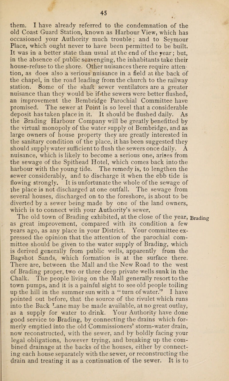 them. I have already referred to the condemnation of the old Coast Guard Station, known as Harbour View, which has occasioned your Authority much trouble; and to Seymour Place, which ought never to have been permitted to be built. It was in a better state than usual at the end of the year; but, in the absence of public scavenging, the inhabitants take their house-refuse to the shore. Other nuisances there require atten¬ tion, as does also a serious nuisance in a field at the back of the chapel, in the road leading from the church to the railway station. Some of the shaft sewer ventilators are a greater nuisance than they would be if'the sewers were better flushed, an improvement the Bembridge Parochial Committee have promised. The sewer at Point is so level that a considerable deposit has taken place in it. It should be flushed daily. As the Trading Harbour Company will be greatly benefitted by the virtual monopoly of the water supply of Bembridge, and as large owners of house property they are greatly interested in the sanitary condition of the place, it has been suggested they should supply water sufficient to flush the sewers once daily. A nuisance, which is likely to become a serious one, arises from the sewage of the Spithead Hotel, which comes back into the harbour with the young tide. The remedy is, to lengthen the sewer considerably, and to discharge it when the ebb tide is flowing strongly. It is unfortunate the whole of the sewage of ;he place is not discharged at one outfall. The sewage from several houses, discharged on to the foreshore, is about to be diverted by a sewer being made by one of the land owners, which is to connect with your Authority’s sewer. The old town of Brading exhibited, at the close of the year, Brading as great improvement, compared with its condition a few years ago, as any place in your District. Your committee ex¬ pressed the opinion that the attention of the parochial com¬ mittee should be given to the water supply of Brading, which is derived generally from public wells, apparently from the Bagshot Sands, which formation is at the surface there. There are, between the Mall and the New Road to the west of Brading proper, two or three deep private wells sunk in the Chalk. The people living on the Mall generally resort to the town pumps, and it is a painful sight to see old people toiling up the hill in the summer sun with a “turn of water.” I have pointed out before, that the source of the rivulet which runs into the Back Cane may be made available, at no great outlay, as a supply for water to drink. Your Authority have done good service to Brading, by connecting the drains which for¬ merly emptied into the old Commissioners’ storm-water drain, now reconstructed, with the sewer, and by boldly facing your legal obligations, however trying, and breaking up the com¬ bined drainage at the backs of the houses, either by connect¬ ing each house separately with the sewer, or reconstructing the drain and treating it as a continuation of the sewer. It is to