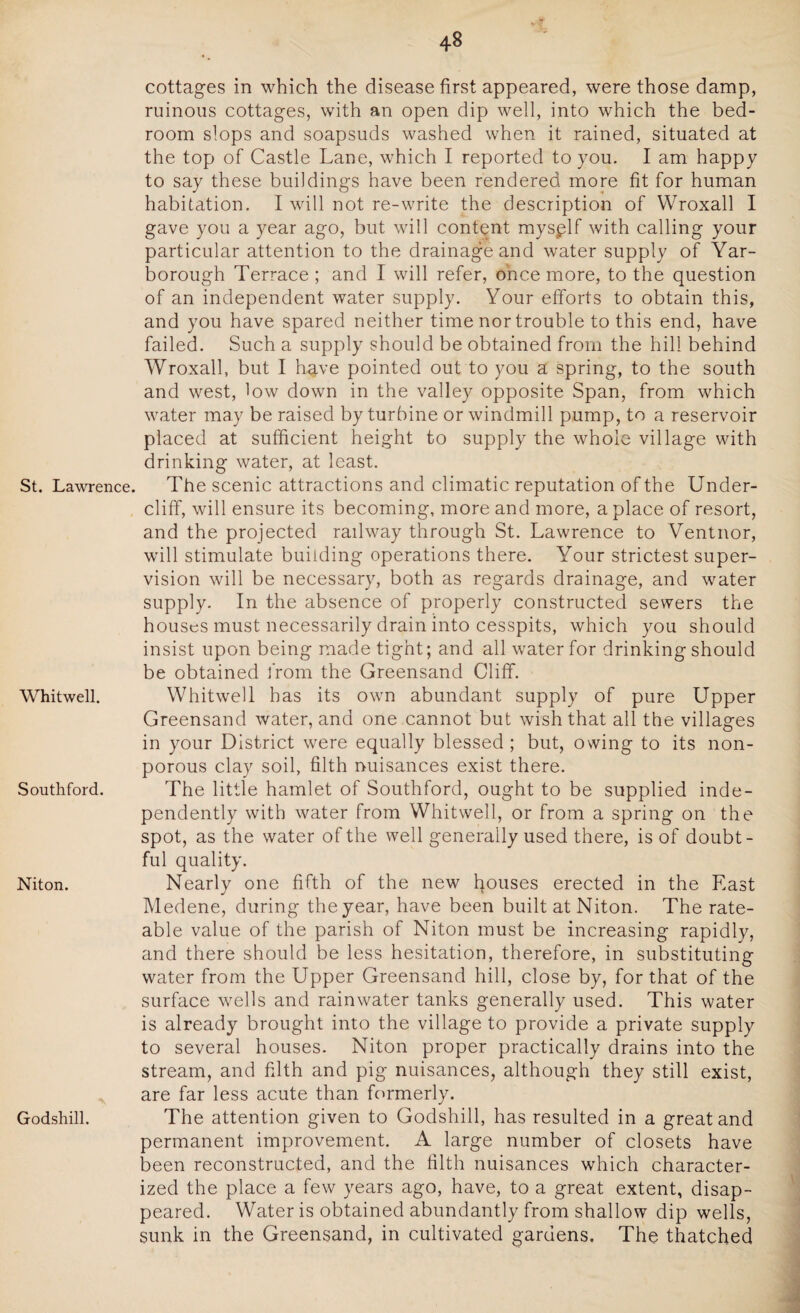 St. Lawrence. Whitwell. Southford. Niton. Godshill. cottages in which the disease first appeared, were those damp, ruinous cottages, with an open dip well, into which the bed¬ room slops and soapsuds washed when it rained, situated at the top of Castle Lane, which I reported to you. I am happy to say these buildings have been rendered more fit for human habitation. I will not re-write the description of Wroxall I gave you a year ago, but will content mysplf with calling your particular attention to the drainage and water supply of Yar¬ borough Terrace; and I will refer, once more, to the question of an independent water supply. Your efforts to obtain this, and you have spared neither time nor trouble to this end, have failed. Such a supply should be obtained from the hill behind Wroxall, but I h^.ve pointed out to you a spring, to the south and west, low down in the valley opposite Span, from which water may be raised by turbine or windmill pump, to a reservoir placed at sufficient height to supply the whole village with drinking water, at least. The scenic attractions and climatic reputation of the Under¬ cliff, will ensure its becoming, more and more, a place of resort, and the projected railway through St. Lawrence to Ventnor, will stimulate building operations there. Your strictest super¬ vision will be necessary, both as regards drainage, and water supply. In the absence of properly constructed sewers the houses must necessarily drain into cesspits, which you should insist upon being made tight; and all water for drinking should be obtained from the Greensand Cliff. Whitwell has its own abundant supply of pure Upper Greensand water, and one cannot but wish that all the villages in your District were equally blessed ; but, owing to its non- porous clay soil, filth nuisances exist there. The little hamlet of Southford, ought to be supplied inde¬ pendently with water from Whitwell, or from a spring on the spot, as the water of the well generally used there, is of doubt¬ ful quality. Nearly one fifth of the new Rouses erected in the East Medene, during the year, have been built at Niton. The rate¬ able value of the parish of Niton must be increasing rapidly, and there should be less hesitation, therefore, in substituting water from the Upper Greensand hill, close by, for that of the surface wells and rainwater tanks generally used. This water is already brought into the village to provide a private supply to several houses. Niton proper practically drains into the stream, and filth and pig nuisances, although they still exist, are far less acute than formerly. The attention given to Godshill, has resulted in a great and permanent improvement. A large number of closets have been reconstructed, and the filth nuisances which character¬ ized the place a few years ago, have, to a great extent, disap¬ peared. Water is obtained abundantly from shallow dip wells, sunk in the Greensand, in cultivated gardens. The thatched
