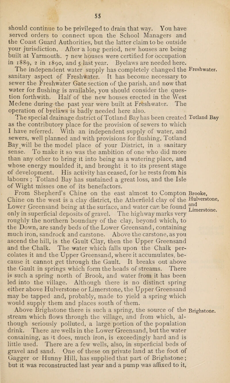 should continue to be privileged to drain that way. You have served orders to connect upon the School Managers and the Coast Guard Authorities, but the latter claim to be outside your jurisdiction, After a long period, new houses are being built at Yarmouth. 7 new houses were certified for occupation in 1889, 2 in 1890, and 5 last year. Byelaws are needed here. The independent water supply has completely changed the Freshwater, sanitary aspect of Freshwater. It has become necessary to sewer the Freshwater Gate section of tffie parish, and now that water for flushing is available, you should consider the ques¬ tion forthwith. Half of the new houses erected in the West Medene during the past year were built at Freshwater. The operation of byelaws is badly needed here also. The special drainage district of Totland Bay has been created Totland Bay as the contributory place for the provision of sewers to which I have referred. With an independent supply of water, and sewers, well planned and with provisions for flushing, Totland Bay will be the model place of your District, in a sanitary sense. To make it so was the ambition of one who did more than any other to bring it into being as a watering place, and whose energy moulded it, and brought it to its present stage of development. His activity has ceased, for he rests from his labours ; Totland Bay has sustained a great loss, and the Isle of Wight misses one of its benefactors. From Shepherd’s Chine on the east almost to Compton Brooke, Chine on the west is a clay district, the Atherfield clay of the Hulverstone, Lower Greensand being at the surface, and water can be found xjmerstone only in superficial deposits of gravel. The highway marks very roughly the northern boundary of the clay, beyond which, to the Down, are sandy beds of the Lower Greensand, containing much iron, sandrock and carstone. Above the carstone, as you ascend the hill, is the Gault Clay, then the Upper Greensand and the Chalk. The water which falls upon the Chalk per¬ colates it and the Upper Greensand, where it accumulates, be¬ cause it cannot get through the Gault. It breaks out above the Gault in springs which form the heads of streams. There is such a spring north of Brook, and water from it has been led into the village. Although there is no distinct spring either above Hulverstone or Limerstone, the Upper Greensand may be tapped and, probably, made to yield a spring which would supply them and places south of them. Above Brighstone there is such a spring, the source of the Brighstone. stream which flows through the village, and from which, al¬ though seriously polluted, a large portion of the population drink. There are wells in the Lower Greensand, but the water containing, as it does, much iron, is exceedingly hard and is little used. There are a few wells, also, in superficial beds of gravel and sand. One of these on private land at the foot of Gagger or Hunny Hill, has supplied that part of Brighstone; but it was reconstructed last year and a pump was affixed to it,