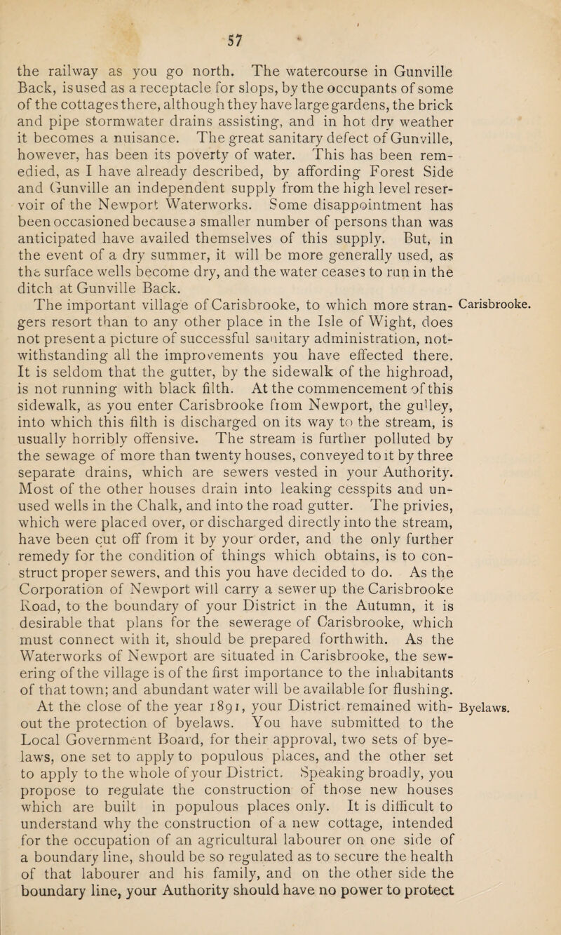 the railway as you go north. The watercourse in Gunville Back, is used as a receptacle for slops, by the occupants of some of the cottages there, although they have large gardens, the brick and pipe stormwater drains assisting, and in hot dry weather it becomes a nuisance. The great sanitary defect of Gunville, however, has been its poverty of water. This has been rem¬ edied, as I have already described, by affording Forest Side and Gunville an independent supply from the high level reser¬ voir of the Newport Waterworks. Some disappointment has been occasioned becausea smaller number of persons than was anticipated have availed themselves of this supply. But, in the event of a dry summer, it will be more generally used, as the surface wells become dry, and the water ceases to run in the ditch at Gunville Back. The important village of Carisbrooke, to which more stran- Carisbrooke. gers resort than to any other place in the Isle of Wight, does not present a picture of successful sanitary administration, not¬ withstanding all the improvements you have effected there. It is seldom that the gutter, by the sidewalk of the highroad, is not running with black filth. At the commencement of this sidewalk, as you enter Carisbrooke from Newport, the gu'ley, into which this filth is discharged on its way to the stream, is usually horribly offensive. The stream is further polluted by the sewage of more than twenty houses, conveyed to it by three separate drains, which are sewers vested in your Authority. Most of the other houses drain into leaking cesspits and un¬ used wells in the Chalk, and into the road gutter. The privies, which were placed over, or discharged directly into the stream, have been cut off from it by your order, and the only further remedy for the condition of things which obtains, is to con¬ struct proper sewers, and this you have decided to do. As the Corporation of Newport will carry a sewer up the Carisbrooke Road, to the boundary of your District in the Autumn, it is desirable that plans for the sewerage of Carisbrooke, which must connect with it, should be prepared forthwith. As the Waterworks of Newport are situated in Carisbrooke, the sew¬ ering of the village is of the first importance to the inhabitants of that town; and abundant water will be available for flushing. At the close of the year 1891, your District remained with- Byelaws, out the protection of byelaws. You have submitted to the Local Government Board, for their approval, two sets of bye¬ laws, one set to apply to populous places, and the other set to apply to the whole of your District. Speaking broadly, you propose to regulate the construction of those new houses which are built in populous places only. It is difficult to understand why the construction of a new cottage, intended for the occupation of an agricultural labourer on one side of a boundary line, should be so regulated as to secure the health of that labourer and his family, and on the other side the boundary line, your Authority should have no power to protect