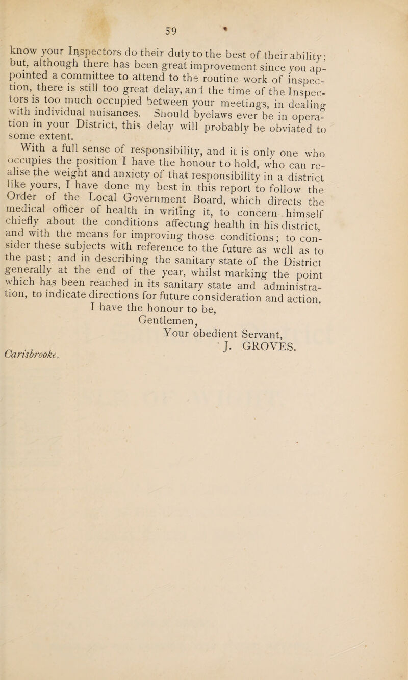 know your Inspectors do their duty to the best of their ability; but, although there has been great improvement since you ap¬ pointed a committee to attend to the routine work of inspec¬ tion, there is still too great delay, anl the time of the Inspec- tors is too much occupied between your meetings, in dealing with individual nuisances. Should byelaws ever be in opera¬ tion in your District, this delay will probably be obviated to some extent. With a full sense of responsibility, and it is only one who occupies the position I have the honour to hold, who can re¬ alise the weight and anxiety of that responsibility in a district like yours, I have done my best in this report to follow the Order of the Local Government Board, which directs the medical officer of health in writing it, to concern himself chiefly about the conditions affecting health in his district, and with the means for improving those conditions; to con¬ sider these subjects with reference to the future as well as to the past; and in describing the sanitary state of the District generally at the end of the year, whilst marking the point which has been reached in its sanitary state and administra¬ tion, to indicate directions for future consideration and action. I have the honour to be, Gentlemen, Your obedient * J. Carisbrooke. Servant, GROVES.