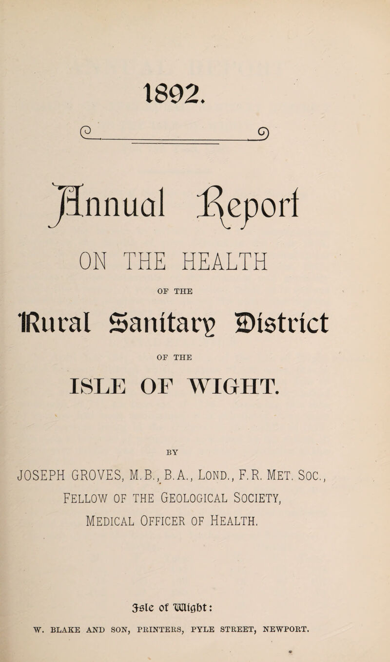 1892. cl. 3 TJnnual ON THE HEALTH OF THE IRural Sanitary district OF THE ISLE OF WIGHT. JOSEPH GROVES, M.B., B.A., Lond., F.R. Met. SOC., Fellow of the Geological Society, Medical Officer of Health. Jsle of Wight: W. BLAKE AND SON, PRINTERS, PYLE STREET, NEWPORT.