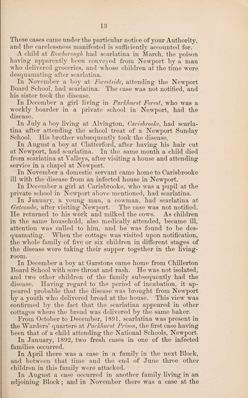 These cases came under the particular notice of your Authority, and the carelessness manifested is sufficiently accounted for. A child at Roivborough had scarlatina in March, the poison having apparently been conveyed from Newport by a man who delivered groceries, and whose children at the time were desquamating after scarlatina. In November a boy at Forest side, attending the Newport Board School, had scarlatina. The case was not notified, and his sister took the disease. In December a girl living in Parkhurst Forest, who was a weekly boarder in a private school in Newport, had the disease. In July a boy living at Alvington, Carisbrooke, had scarla¬ tina after attending the school treat of a Newport Sunday School. His brother subsequently took the disease. In August a boy at Clatterford, after having his hair cut at Newport, had scarlatina. In the same month a child died from scarlatina at Valleys, after visiting a house and attending service in a chapel at Newport. In November a domestic servant came home to Carisbrooke ill with the disease from an infected house in Newport. In December a girl at Carisbrooke, who was a pupil at the private school in Newport above mentioned, had scarlatina. In January, a young man, a cowman, had scarlatina at Gatcombe, after visiting Newport. The case was not notified. He returned to his work and milked the cows. As children in the same household, also medically attended, became ill, attention was called to him, and he was found to be des¬ quamating. When the cottage was visited upon notification, the whole family of five or six children in different stages of the disease were taking their supper together in the living- room. In December a boy at Gfarstons came home from Chillerton Board School with sore throat and rash. He wras not isolated, and two other children of the family subsequently had the disease. Having regard to the period of incubation, it ap¬ peared probable that the disease was brought from Newport by a youth wrho delivered bread at the house. This view was confirmed by the fact that the scarlatina appeared in other cottages where the bread was delivered by the same baker. From October to December, 1891, scarlatina was present in the Warders’ quarters at Parkhurst Prison, the first case having been that of a child attending the National Schools, Newport. In January, 1892, two fresh cases in one of the infected families occurred. In April there was a case in a family in the next Block, and between that time and the end of June three other children in this family were attacked. In August a case occurred in another family living in an adjoining Block; and in November there was a case at the