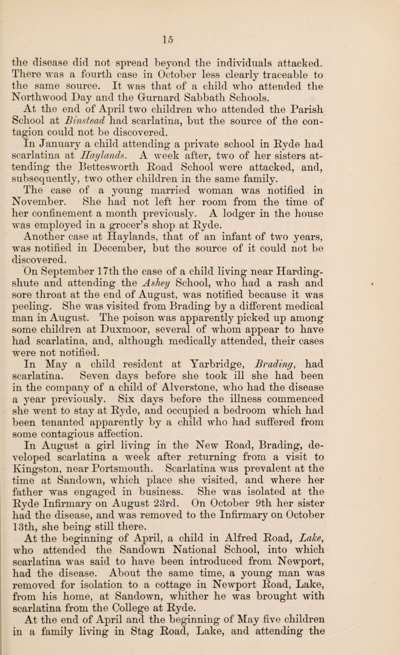 the disease did not spread beyond the individuals attacked. There was a fourth case in October less clearly traceable to the same source. It was that of a child who attended the North wood Day and the Gurnard Sabbath Schools. At the end of April two children who attended the Parish School at Binstead had scarlatina, but the source of the con¬ tagion could not be discovered. In January a child attending a private school in Pyde had scarlatina at Haylands. A week after, two of her sisters at¬ tending the Bettesworth Poad School were attacked, and, subsequently, two other children in the same family. The case of a young married woman was notified in November. She had not left her room from the time of her confinement a month previously. A lodger in the house was employed in a grocer’s shop at Pyde. Another case at Haylands, that of an infant of two years, was notified in December, but the source of it could not be discovered. On September 17th the case of a child living near Harding- shute and attending the Ashey School, who had a rash and sore throat at the end of August, was notified because it was peeling. She was visited from Brading by a different medical man in August. The poison was apparently picked up among some children at Duxmoor, several of whom appear to have had scarlatina, and, although medically attended, their cases were not notified. In May a child resident at Yarbridge, Brading, had scarlatina. Seven days before she took ill she had been in the company of a child of Alverstone, who had the disease a year previously. Six days before the illness commenced she went to stay at Pyde, and occupied a bedroom which had been tenanted apparently by a child who had suffered from some contagious affection. In August a girl living in the New Poad, Brading, de¬ veloped scarlatina a week after returning from a visit to Kingston, near Portsmouth. Scarlatina was prevalent at the time at Sandown, which place she visited, and where her father was engaged in business. She was isolated at the Pyde Infirmary on August 23rd. On October 9th her sister had the disease, and was removed to the Infirmary on October 13th, she being still there. At the beginning of April, a child in Alfred Poad, Lake, who attended the Sandown National School, into which scarlatina was said to have been introduced from Newport, had the disease. About the same time, a young man was removed for isolation to a cottage in Newport Poad, Lake, from his home, at Sandown, whither he was brought with scarlatina from the College at Pyde. At the end of April and the beginning of May five children in a family living in Stag Poad, Lake, and attending the