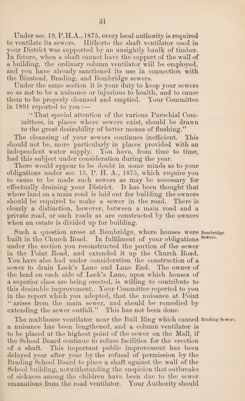 Under sec. 19, P.H.A., 1875, every local authority is required to ventilate its sewers. Hitherto the shaft ventilator used in your District was supported by an unsightly baulk of timber. In future, when a shaft cannot have the support of the wall of a building, the ordinary column ventilator will be employed, and you have already sanctioned its use in connection with the Binstead, Brading, and Bembridge sewers. Under the same section it is your duty to keep your sewers so as not to be a nuisance or injurious to health, and to cause them to be properly cleansed and emptied. Your Committee in 1891 reported to you : — “That special attention of the various Parochial Com¬ mittees, in places where sewers exist, should be drawn to the great desirability of better means of flushing.” The cleansing of your sewers continues inefficient. This should not be, more particularly in places provided writh an independent water supply. You have, from time to time, had this subject under consideration during the year. There would appear to be doubt in some minds as to your obligations under sec. 15, P. H. A., 1875, which require you to cause to be made such sewers as may be necessary for effectually draining your District. It has been thought that where land on a main road is laid out for building the owners should be required to make a sewrer in the road. There is clearly a distinction, however, between a main road and a private road, or such roads as are constructed by the owners when an estate is divided up for building. Such a question arose at Bembridge, where houses were Bembridge built in the Church Poad. In fulfilment of your obligations Sewers- under the section you reconstructed the portion of the sewer in the Point Poad, and extended it up the Church Poad. Arou have also had under consideration the construction of a sewer to drain Lock’s Lane and Lane End. The owner of the land on each side of Lock’s Lane, upon which houses of a superior class are being erected, is willing to contribute to this desirable improvement. Your Committee reported to you in the report which you adopted, that the nuisance at Point “arises from the main sewer, and should be remedied by extending the sewer outfall.” This has not been done. The malthouse ventilator near the Bull Ping which caused Brading Sewers, a nuisance has been lengthened, and a column ventilator is to be placed at the highest point of the sewer on the Mall, if the School Board continue to refuse facilities for the erection of a shaft. This important public improvement has been delayed year after }mar by the refusal of permission by the Brading School Board to place a shaft against the wall of the School building, notwithstanding the suspicion that outbreaks of sickness among the children have been due to the sewer emanations from the road ventilator. ATour Authority should