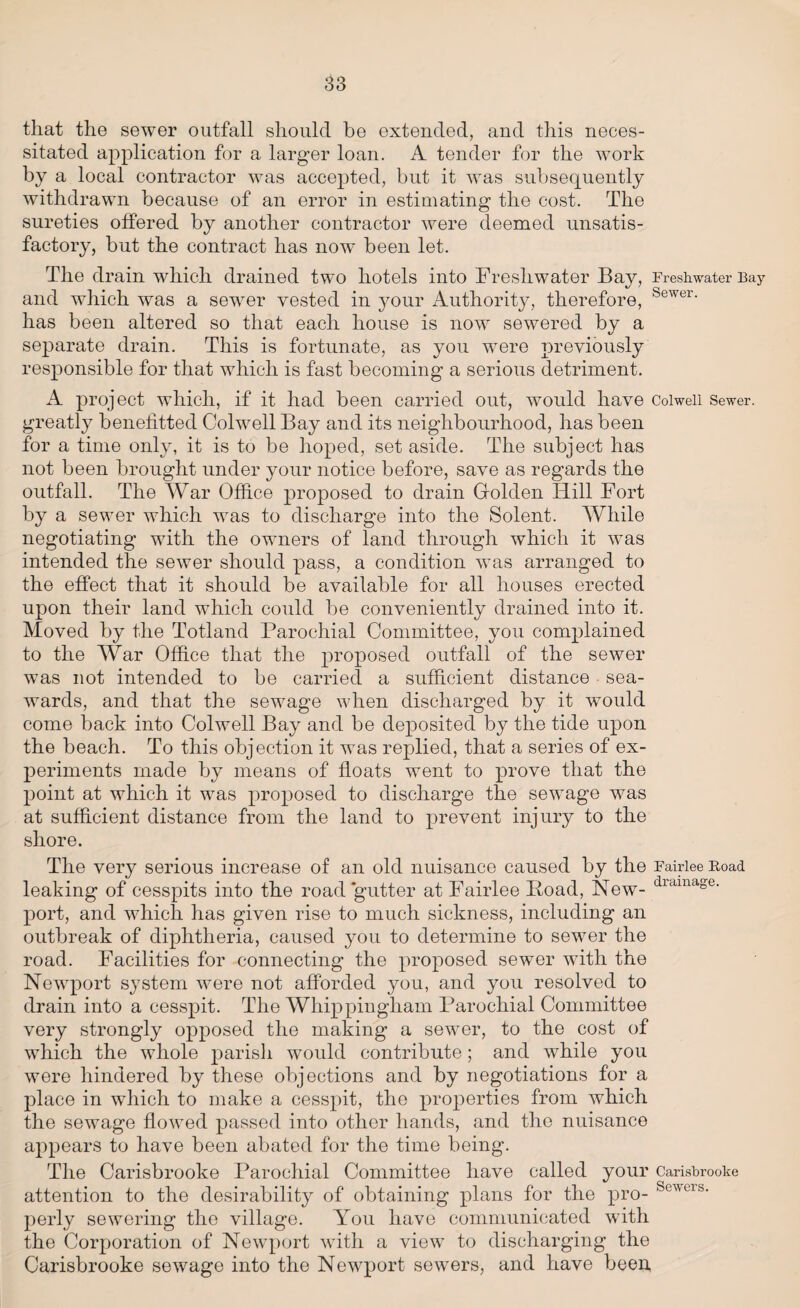 that the sewer outfall should he extended, and this neces¬ sitated application for a larger loan. A tender for the work by a local contractor was accepted, but it was subsequently withdrawn because of an error in estimating the cost. The sureties offered by another contractor were deemed unsatis¬ factory, but the contract has now been let. The drain which drained two hotels into Freshwater Bay, Freshwater Bay and which was a sewer vested in your Authority, therefore, Sewer- has been altered so that each house is now sewered by a separate drain. This is fortunate, as you were previously responsible for that which is fast becoming a serious detriment. A project which, if it had been carried out, would have Colwell Sewer, greatly benefitted Colwell Bay and its neighbourhood, has been for a time only, it is to be hoped, set aside. The subject has not been brought under your notice before, save as regards the outfall. The War Office proposed to drain Golden Hill Fort by a sewer which was to discharge into the Solent. While negotiating with the owners of land through which it was intended the sewer should pass, a condition was arranged to the effect that it should be available for all houses erected upon their land which could be conveniently drained into it. Moved by the Totland Parochial Committee, you complained to the War Office that the proposed outfall of the sewer was not intended to be carried a sufficient distance sea¬ wards, and that the sewage when discharged by it would come back into Colwell Bay and be deposited by the tide upon the beach. To this objection it was replied, that a series of ex¬ periments made by means of floats went to prove that the point at which it was proposed to discharge the sewage was at sufficient distance from the land to prevent injury to the shore. The very serious increase of an old nuisance caused by the Fairiee Road leaking of cesspits into the road gutter at Fairiee Poad, New- dramd,se- port, and which has given rise to much sickness, including an outbreak of diphtheria, caused you to determine to sewer the road. Facilities for connecting the proposed sewer with the Newport system were not afforded you, and you resolved to drain into a cesspit. The Whippingham Parochial Committee very strongly opposed the making a sewer, to the cost of which the whole parish would contribute; and while you were hindered by these objections and by negotiations for a place in which to make a cesspit, the properties from which the sewage flowed passed into other hands, and the nuisance appears to have been abated for the time being. The Carisbrooke Parochial Committee have called your Carisbrooke attention to the desirability of obtaining plans for the pro- Scwcis' perly sewering the village. You have communicated with the Corporation of Newport with a view to discharging the Carisbrooke sewage into the Newport sewers, and have been,
