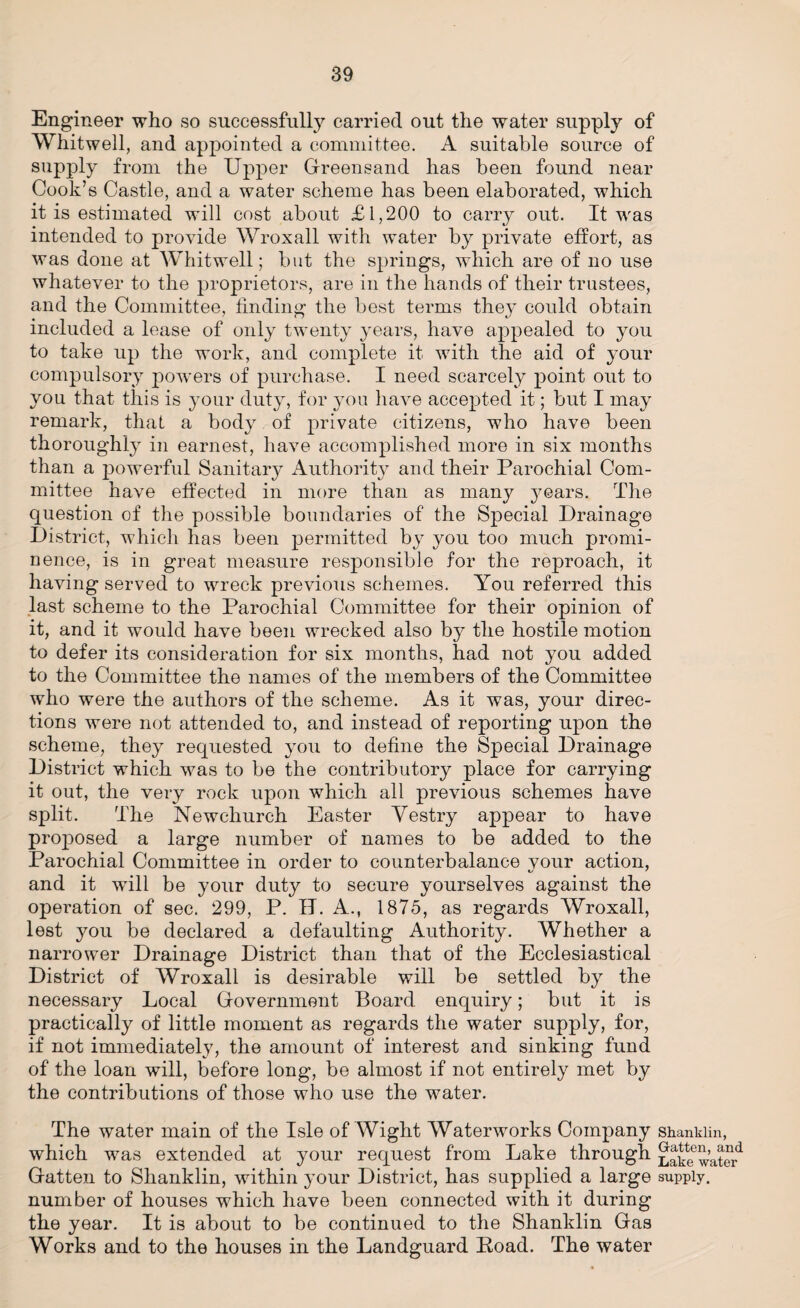 Engineer who so successful^ carried out the water supply of Whitwell, and appointed a committee. A suitable source of supply from the Upper Greensand has been found near Cook’s Castle, and a water scheme has been elaborated, which it is estimated will cost about £1,200 to carry out. It was intended to provide Wroxall with water by private effort, as was done at Whitwell; but the springs, which are of no use whatever to the proprietors, are in the hands of their trustees, and the Committee, finding the best terms they could obtain included a lease of only twenty years, have appealed to you to take up the work, and complete it with the aid of your compulsory powers of purchase. I need scarcely point out to you that this is your duty, for you have accepted it; but I may remark, that a body of private citizens, who have been thoroughly in earnest, have accomplished more in six months than a powerful Sanitary Authority and their Parochial Com¬ mittee have effected in more than as many years. The question of the possible boundaries of the Special Drainage District, which has been permitted by you too much promi¬ nence, is in great measure responsible for the reproach, it having served to wreck previous schemes. You referred this last scheme to the Parochial Committee for their opinion of it, and it would have been wrecked also by the hostile motion to defer its consideration for six months, had not you added to the Committee the names of the members of the Committee who were the authors of the scheme. As it was, your direc¬ tions were not attended to, and instead of reporting upon the scheme, they requested you to define the Special Drainage District which was to be the contributory place for carrying it out, the very rock upon which all previous schemes have split. The Newchurch Easter Vestry appear to have proposed a large number of names to be added to the Parochial Committee in order to counterbalance vour action, and it will be your duty to secure yourselves against the operation of sec. 299, P. IT. A., 1875, as regards Wroxall, lest you be declared a defaulting Authority. Whether a narrower Drainage District than that of the Ecclesiastical District of Wroxall is desirable will be settled by the necessary Local Government Board enquiry; but it is practically of little moment as regards the water supply, for, if not immediately, the amount of interest and sinking fund of the loan will, before long, be almost if not entirely met by the contributions of those who use the water. The water main of the Isle of Wight Waterworks Company shankiin, which was extended at your request from Lake through Lake^water1 Gatten to Shankiin, within your District, has supplied a large supply, number of houses which have been connected with it during the year. It is about to be continued to the Shankiin Gas Works and to the houses in the Landguard Road. The water