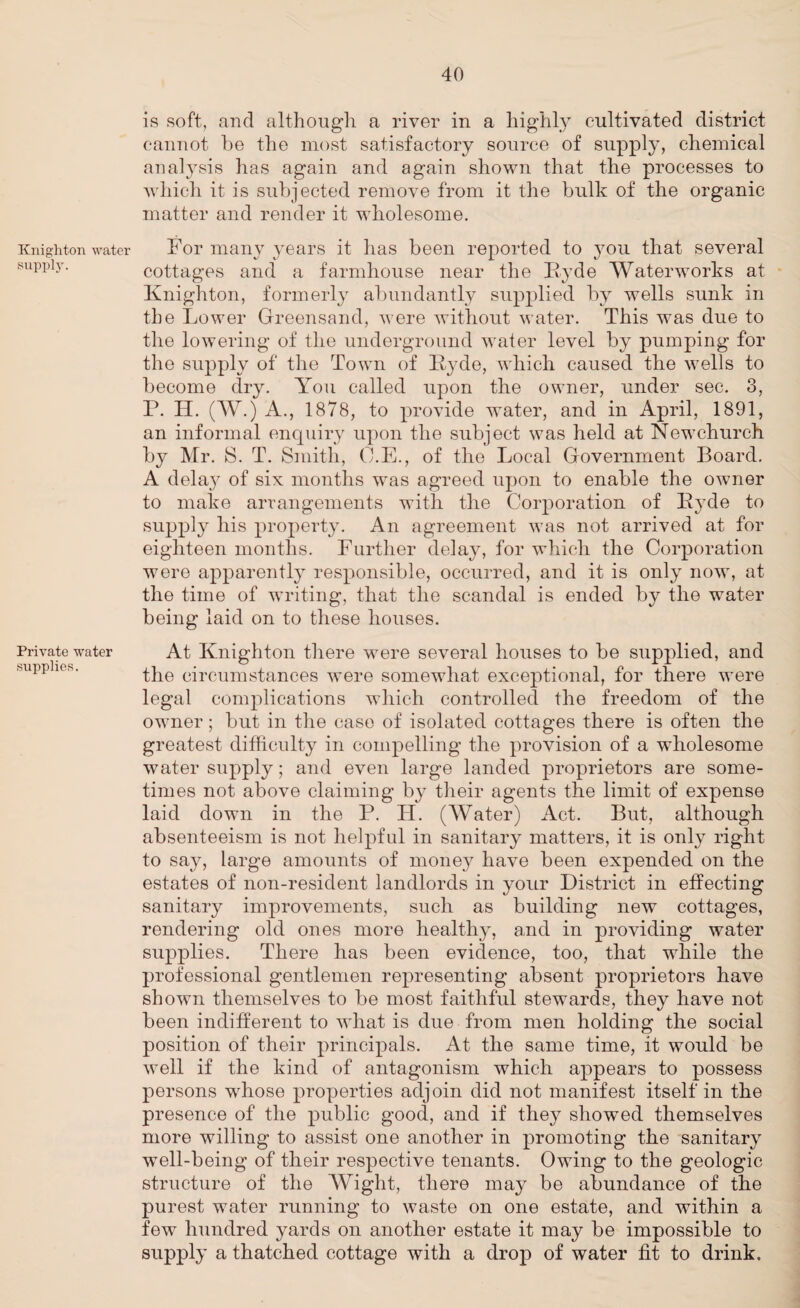 Knighton water supply. Private water supplies. is soft, and although a river in a highly cultivated district cannot be the most satisfactory source of supply, chemical analysis has again and again shown that the processes to which it is subjected remove from it the bulk of the organic matter and render it wholesome. For many years it has been reported to you that several cottages and a farmhouse near the Pyde Waterworks at Knighton, formerly abundantly supplied by wells sunk in the Lower Greensand, were without water. This was due to the lowering of the underground water level by pumping for the supply of the Town of Pyde, which caused the wells to become dry. You called upon the owner, under sec. 3, P. H. (W.) A., 1878, to provide water, and in April, 1891, an informal enquiry upon the subject was held at Newchurch by Mr. 8. T. Smith, O.E., of the Local Government Board. A delay of six months was agreed upon to enable the owner to make arrangements with the Corporation of Pyde to supply his property. An agreement was not arrived at for eighteen months. Further delay, for which the Corporation were apparently responsible, occurred, and it is only now, at the time of writing, that the scandal is ended by the water being laid on to these houses. At Knighton there were several houses to be supplied, and the circumstances were somewhat exceptional, for there were legal complications which controlled the freedom of the owner; but in the case of isolated cottages there is often the greatest difficulty in compelling the provision of a wholesome water supply; and even large landed proprietors are some¬ times not above claiming by their agents the limit of expense laid down in the P. H. (Water) Act. But, although absenteeism is not helpful in sanitary matters, it is only right to say, large amounts of mone}^ have been expended on the estates of non-resident landlords in your District in effecting sanitary improvements, such as building new cottages, rendering old ones more healthy, and in providing water supplies. There has been evidence, too, that while the professional gentlemen representing absent proprietors have shown themselves to be most faithful stewards, they have not been indifferent to what is clue from men holding the social position of their principals. At the same time, it would be well if the kind of antagonism which appears to possess persons whose properties adjoin did not manifest itself in the presence of the public good, and if they showed themselves more willing to assist one another in promoting the sanitary well-being of their respective tenants. Owing to the geologic structure of the Wight, there may be abundance of the purest water running to waste on one estate, and within a few hundred yards on another estate it may be impossible to supply a thatched cottage with a drop of water fit to drink.