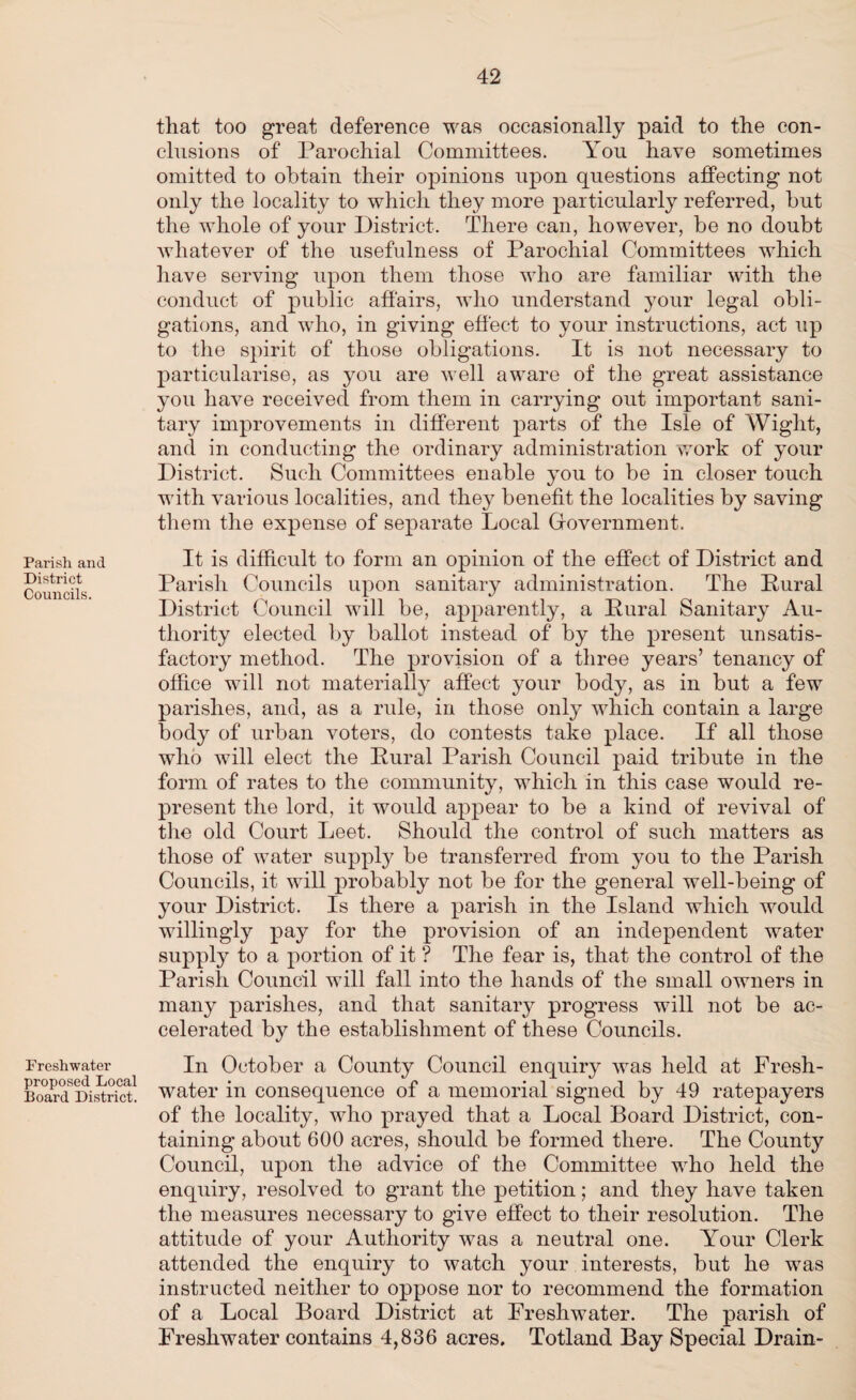 Parish and District Councils. Freshwater proposed Local Board District. that too great deference was occasionally paid to the con¬ clusions of Parochial Committees. You have sometimes omitted to obtain their opinions upon questions affecting not only the locality to which they more particularly referred, but the whole of your District. There can, however, be no doubt whatever of the usefulness of Parochial Committees which have serving upon them those who are familiar with the conduct of public affairs, who understand your legal obli¬ gations, and who, in giving effect to your instructions, act up to the spirit of those obligations. It is not necessary to particularise, as you are well aware of the great assistance you have received from them in carrying out important sani¬ tary improvements in different parts of the Isle of Wight, and in conducting the ordinary administration work of your District. Such Committees enable you to be in closer touch with various localities, and they benefit the localities by saving them the expense of separate Local Government. It is difficult to form an opinion of the effect of District and Parish Councils upon sanitary administration. The Rural District Council will be, apparently, a Pural Sanitary Au¬ thority elected by ballot instead of by the present unsatis¬ factory method. The provision of a three years’ tenancy of office will not materially affect your body, as in but a few parishes, and, as a rule, in those only which contain a large body of urban voters, do contests take place. If all those who will elect the Rural Parish Council paid tribute in the form of rates to the community, which in this case would re¬ present the lord, it would appear to be a kind of revival of the old Court Leet. Should the control of such matters as those of water supply be transferred from you to the Parish Councils, it will probably not be for the general well-being of your District. Is there a parish in the Island which would willingly pay for the provision of an independent water supply to a portion of it ? The fear is, that the control of the Parish Council will fall into the hands of the small owners in many parishes, and that sanitary progress will not be ac¬ celerated by the establishment of these Councils. In October a County Council enquiry was held at Fresh¬ water in consequence of a memorial signed by 49 ratepayers of the locality, who prayed that a Local Board District, con¬ taining about 600 acres, should be formed there. The County Council, upon the advice of the Committee who held the enquiry, resolved to grant the petition; and they have taken the measures necessary to give effect to their resolution. The attitude of your Authority was a neutral one. Yrour Clerk attended the enquiry to watch your interests, but he was instructed neither to oppose nor to recommend the formation of a Local Board District at Freshwater. The parish of Freshwater contains 4,836 acres. Totland Bay Special Drain-