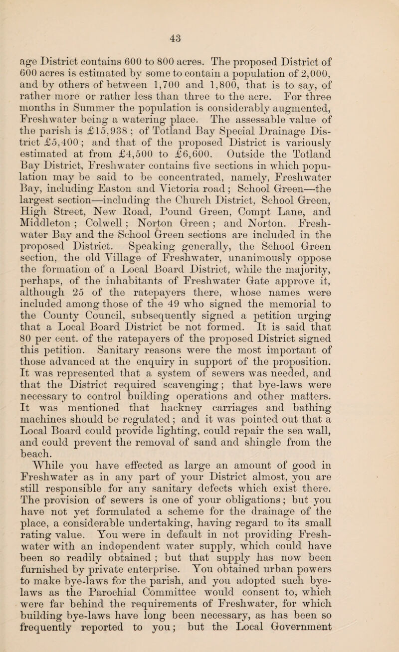 age District contains 600 to 800 acres. The proposed District of 600 acres is estimated by some to contain a population of 2,000, and by others of between 1,700 and 1,800, that is to say, of rather more or rather less than three to the acre. For three months in Summer the population is considerably augmented, Freshwater being a watering place. The assessable value of the parish is £15,938 ; of Totland Bay Special Drainage Dis¬ trict £5,400; and that of the proposed District is variously estimated at from £4,500 to £6,600. Outside the Totland Bay District, Freshwater contains five sections in which popu¬ lation may be said to be concentrated, namely, Freshwater Bay, including Easton and Victoria road ; School Green—the largest section—including the Church District, School Green, High Street, New Hoad, Pound Green, Compt Lane, and Middleton ; Colwell; Norton Green; and Norton. Fresh¬ water Bay and the School Green sections are included in the proposed District. Speaking generally, the School Green section, the old Village of Freshwater, unanimously oppose the formation of a Local Board District, while the majority, perhaps, of the inhabitants of Freshwater Gate approve it, although 25 of the ratepayers there, whose names were included among those of the 49 who signed the memorial to the County Council, subsequently signed a petition urging that a Local Board District be not formed. It is said that 80 per cent, of the ratepayers of the proposed District signed this petition. Sanitary reasons were the most important of those advanced at the enquiry in support of the proposition. It was represented that a system of sewers was needed, and that the District required scavenging; that bye-laws were necessary to control building operations and other matters. It was mentioned that hackney carriages and bathing machines should be regulated; and. it was pointed out that a Local Board could provide lighting, could repair the sea wall, and could prevent the removal of sand and shingle from the beach. While you have effected as large an amount of good in Freshwater as in any part of your District almost, you are still responsible for any sanitary defects which exist there. The provision of sewers is one of your obligations; but you have not yet formulated a scheme for the drainage of the place, a considerable undertaking, having regard to its small rating value. You were in default in not providing Fresh¬ water with an independent water supply, which could have been so readily obtained ; but that supply has now been furnished by private enterprise. You obtained urban powers to make bye-laws for the parish, and you adopted such bye¬ laws as the Parochial Committee would consent to, which were far behind the requirements of Freshwater, for which building bye-laws have long been necessary, as has been so frequently reported to you; but the Local Government